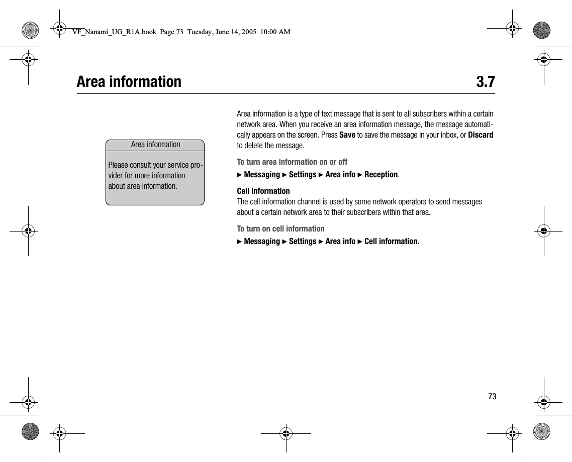 73Area information 3.7Area information is a type of text message that is sent to all subscribers within a certain network area. When you receive an area information message, the message automatically appears on the screen. Press Save to save the message in your inbox, or Discard to delete the message.To turn area information on or off} Messaging } Settings } Area info } Reception.Cell informationThe cell information channel is used by some network operators to send messages about a certain network area to their subscribers within that area.To turn on cell information} Messaging } Settings } Area info } Cell information.Area informationPlease consult your service provider for more information about area information.VF_Nanami_UG_R1A.book  Page 73  Tuesday, June 14, 2005  10:00 AM