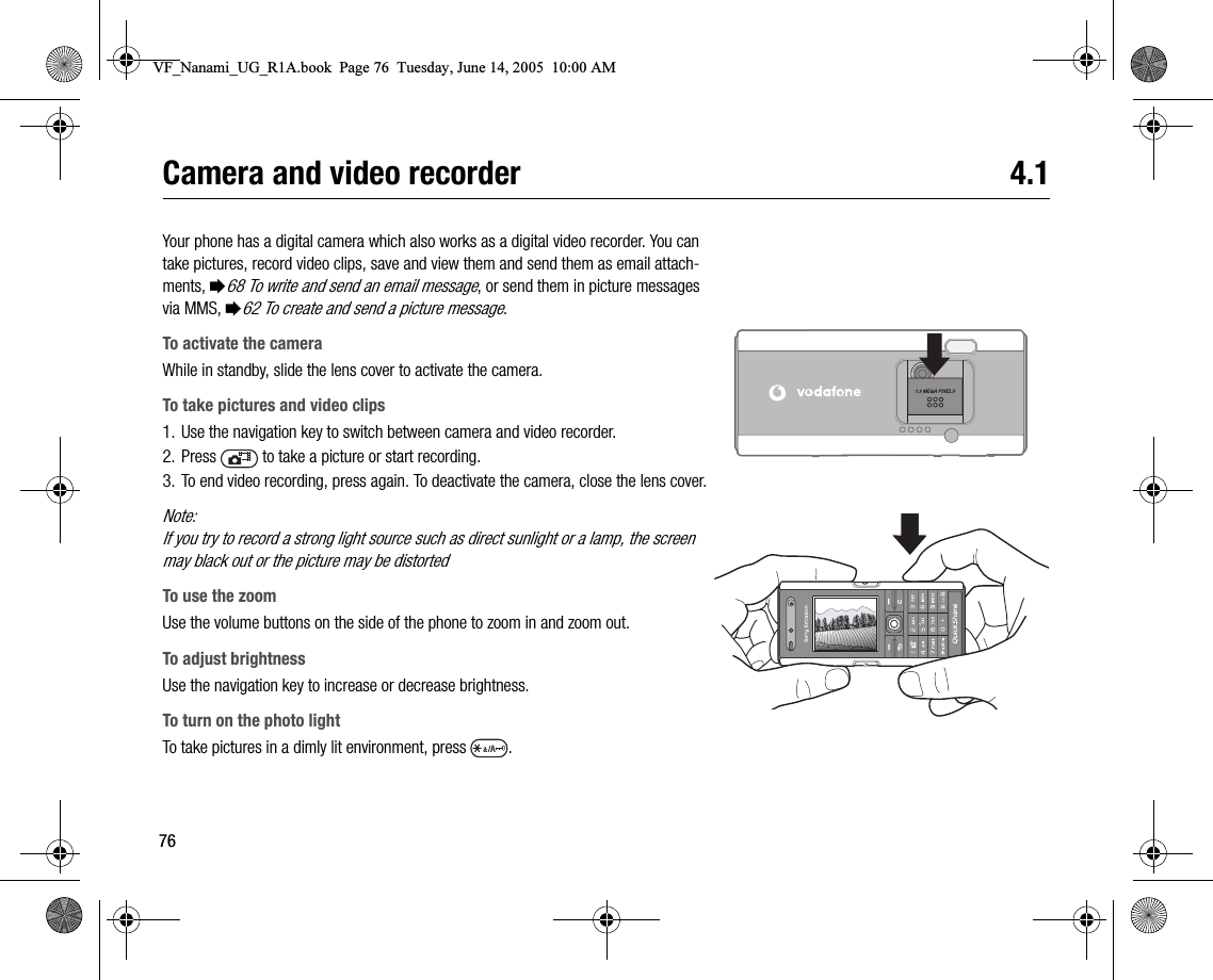 76Camera and video recorder 4.1Your phone has a digital camera which also works as a digital video recorder. You can take pictures, record video clips, save and view them and send them as email attachments, %68 To write and send an email message, or send them in picture messages via MMS, %62 To create and send a picture message.To activate the cameraWhile in standby, slide the lens cover to activate the camera.To take pictures and video clips1. Use the navigation key to switch between camera and video recorder.2. Press   to take a picture or start recording.3. To end video recording, press again. To deactivate the camera, close the lens cover.Note:If you try to record a strong light source such as direct sunlight or a lamp, the screen may black out or the picture may be distortedTo use the zoomUse the volume buttons on the side of the phone to zoom in and zoom out.To adjust brightnessUse the navigation key to increase or decrease brightness.To turn on the photo lightTo take pictures in a dimly lit environment, press  .VF_Nanami_UG_R1A.book  Page 76  Tuesday, June 14, 2005  10:00 AM