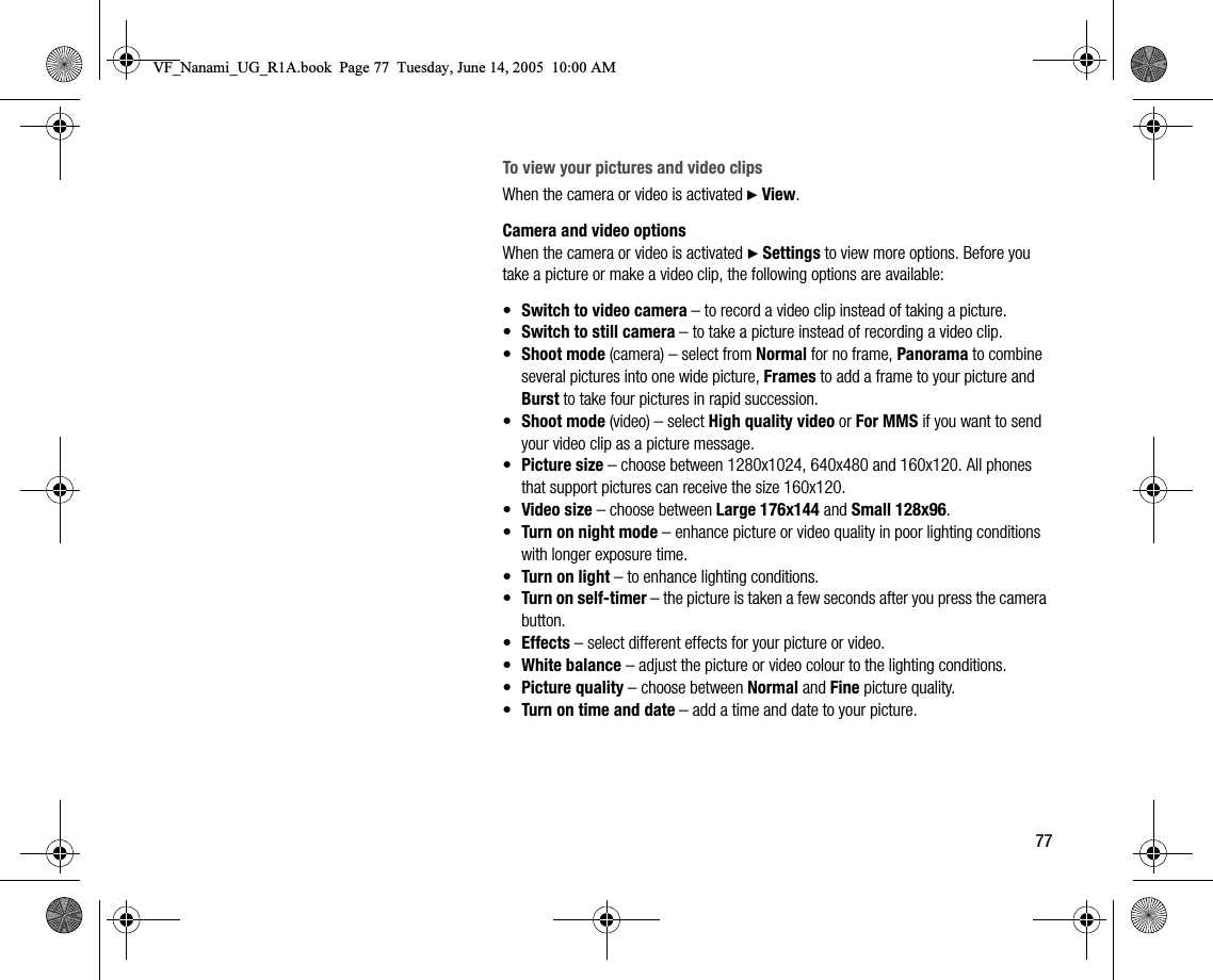 77To view your pictures and video clipsWhen the camera or video is activated } View.Camera and video optionsWhen the camera or video is activated } Settings to view more options. Before you take a picture or make a video clip, the following options are available:•Switch to video camera – to record a video clip instead of taking a picture.•Switch to still camera – to take a picture instead of recording a video clip.•Shoot mode (camera) – select from Normal for no frame, Panorama to combine several pictures into one wide picture, Frames to add a frame to your picture and Burst to take four pictures in rapid succession.•Shoot mode (video) – select High quality video or For MMS if you want to send your video clip as a picture message.•Picture size – choose between 1280x1024, 640x480 and 160x120. All phones that support pictures can receive the size 160x120.•Video size – choose between Large 176x144 and Small 128x96.•Turn on night mode – enhance picture or video quality in poor lighting conditions with longer exposure time.•Turn on light – to enhance lighting conditions.•Turn on selftimer – the picture is taken a few seconds after you press the camera button.•Effects – select different effects for your picture or video.•White balance – adjust the picture or video colour to the lighting conditions.•Picture quality – choose between Normal and Fine picture quality.•Turn on time and date – add a time and date to your picture.VF_Nanami_UG_R1A.book  Page 77  Tuesday, June 14, 2005  10:00 AM