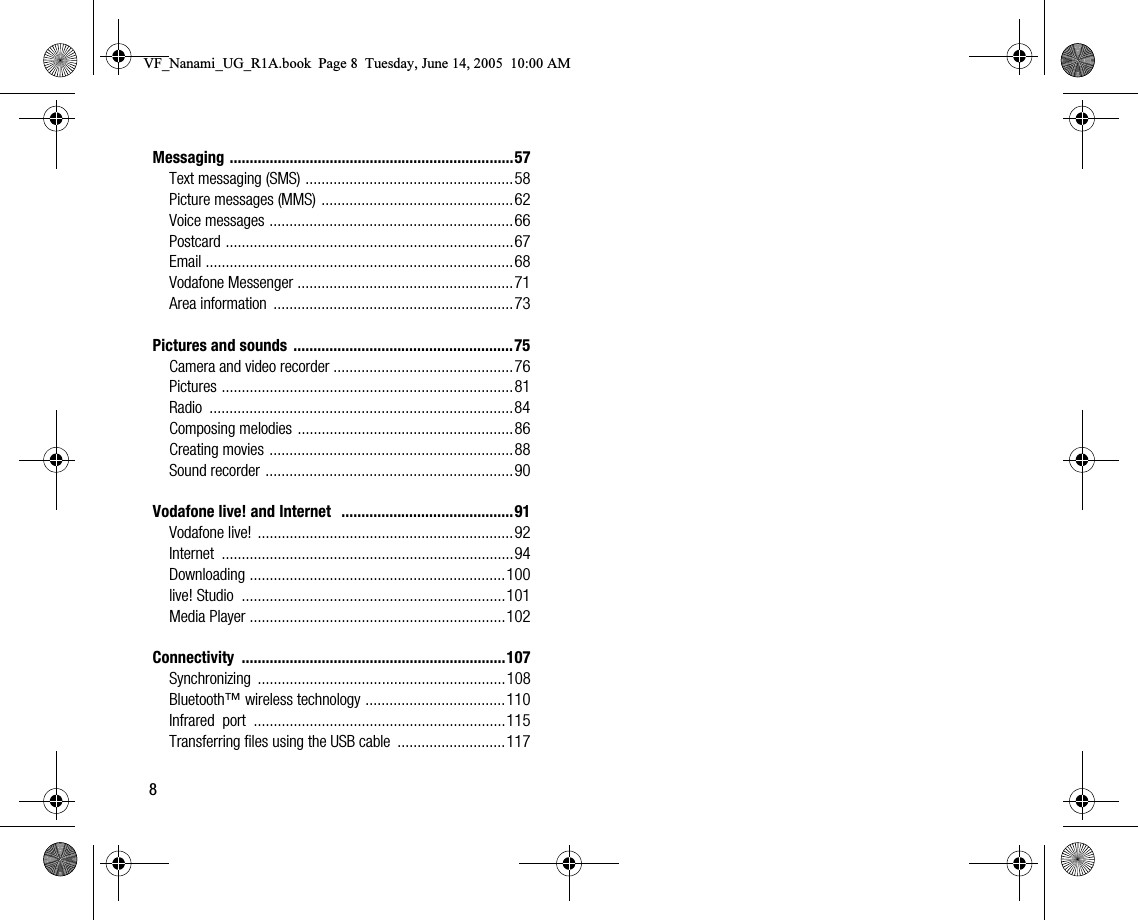 8Messaging .......................................................................57Text messaging (SMS) ....................................................58Picture messages (MMS) ................................................62Voice messages .............................................................66Postcard ........................................................................67Email .............................................................................68Vodafone Messenger ......................................................71Area information  ............................................................73Pictures and sounds  .......................................................75Camera and video recorder .............................................76Pictures .........................................................................81Radio ............................................................................84Composing melodies ......................................................86Creating movies .............................................................88Sound recorder ..............................................................90Vodafone live! and Internet   ...........................................91Vodafone live! ................................................................92Internet .........................................................................94Downloading ................................................................100live! Studio  ..................................................................101Media Player ................................................................102Connectivity ..................................................................107Synchronizing ..............................................................108Bluetooth™ wireless technology ...................................110Infrared  port  ...............................................................115Transferring files using the USB cable  ...........................117VF_Nanami_UG_R1A.book  Page 8  Tuesday, June 14, 2005  10:00 AM
