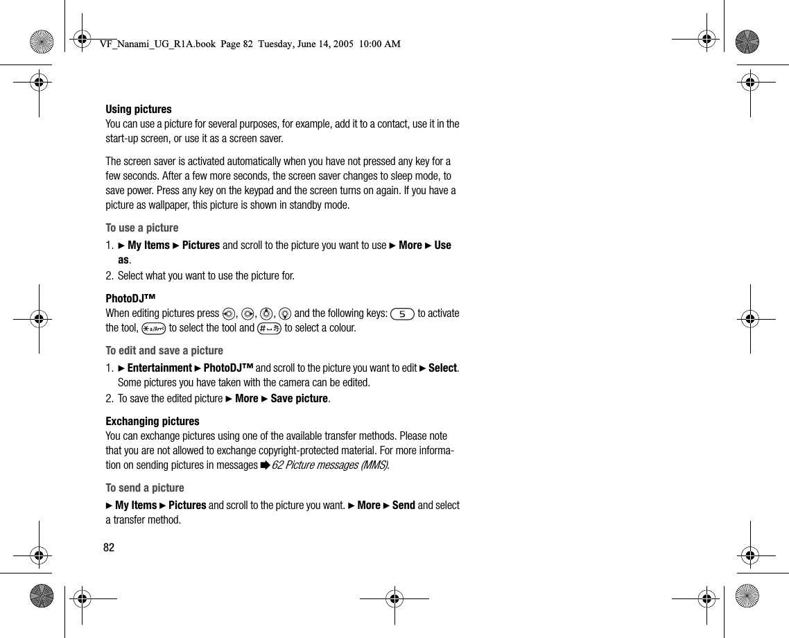 82Using picturesYou can use a picture for several purposes, for example, add it to a contact, use it in the startup screen, or use it as a screen saver.The screen saver is activated automatically when you have not pressed any key for a few seconds. After a few more seconds, the screen saver changes to sleep mode, to save power. Press any key on the keypad and the screen turns on again. If you have a picture as wallpaper, this picture is shown in standby mode.To use a picture1. } My Items } Pictures and scroll to the picture you want to use } More } Use as.2. Select what you want to use the picture for.PhotoDJ™When editing pictures press , ,  ,   and the following keys:   to activate the tool,   to select the tool and   to select a colour.To edit and save a picture1. } Entertainment } PhotoDJ™ and scroll to the picture you want to edit } Select. Some pictures you have taken with the camera can be edited.2. To save the edited picture } More } Save picture.Exchanging picturesYou can exchange pictures using one of the available transfer methods. Please note that you are not allowed to exchange copyrightprotected material. For more information on sending pictures in messages %62 Picture messages (MMS).To send a picture} My Items } Pictures and scroll to the picture you want. } More } Send and select a transfer method.VF_Nanami_UG_R1A.book  Page 82  Tuesday, June 14, 2005  10:00 AM