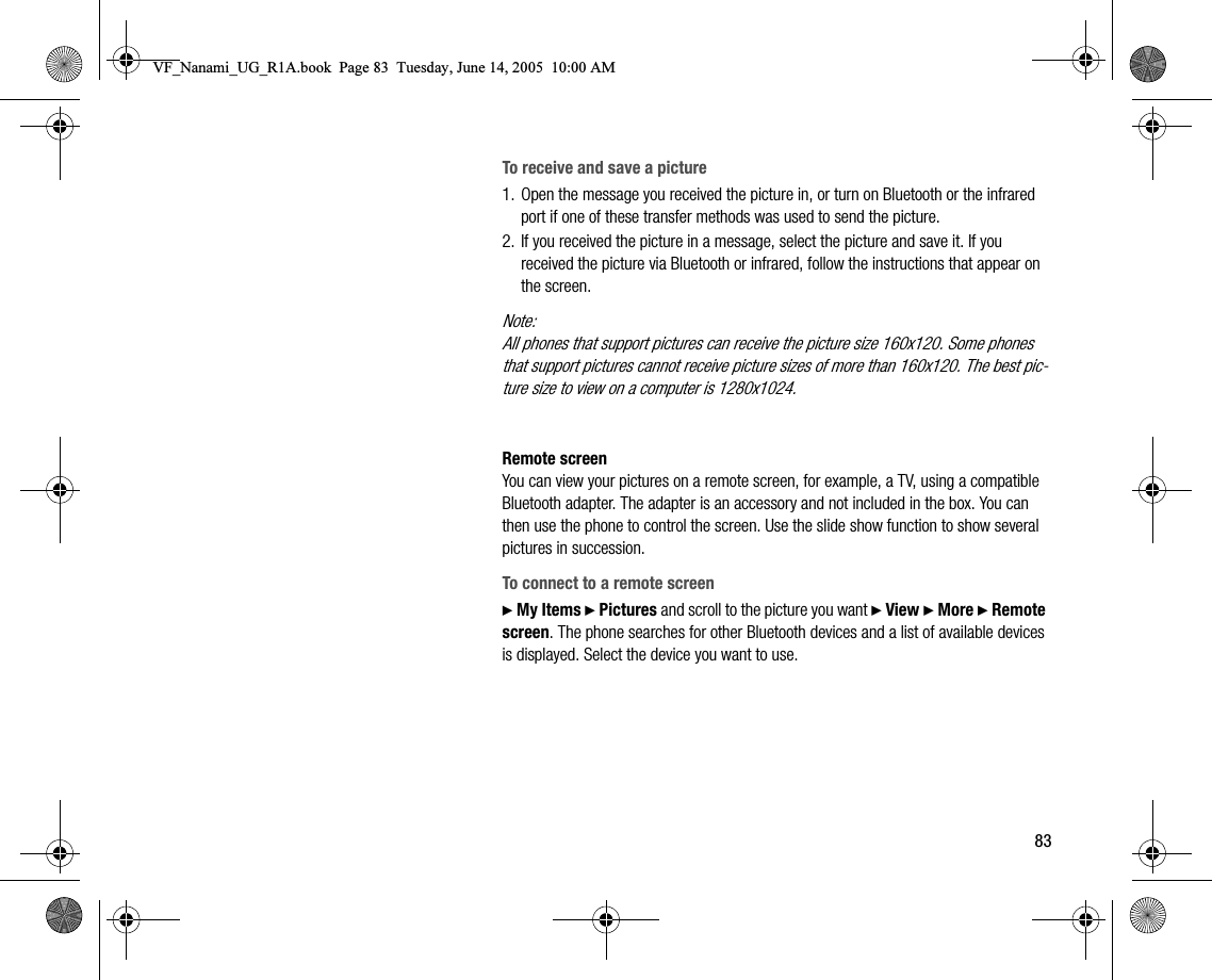 83To receive and save a picture1. Open the message you received the picture in, or turn on Bluetooth or the infrared port if one of these transfer methods was used to send the picture.2. If you received the picture in a message, select the picture and save it. If you received the picture via Bluetooth or infrared, follow the instructions that appear on the screen.Note:All phones that support pictures can receive the picture size 160x120. Some phones that support pictures cannot receive picture sizes of more than 160x120. The best picture size to view on a computer is 1280x1024.Remote screenYou can view your pictures on a remote screen, for example, a TV, using a compatible Bluetooth adapter. The adapter is an accessory and not included in the box. You can then use the phone to control the screen. Use the slide show function to show several pictures in succession.To connect to a remote screen} My Items } Pictures and scroll to the picture you want } View } More } Remote screen. The phone searches for other Bluetooth devices and a list of available devices is displayed. Select the device you want to use.VF_Nanami_UG_R1A.book  Page 83  Tuesday, June 14, 2005  10:00 AM