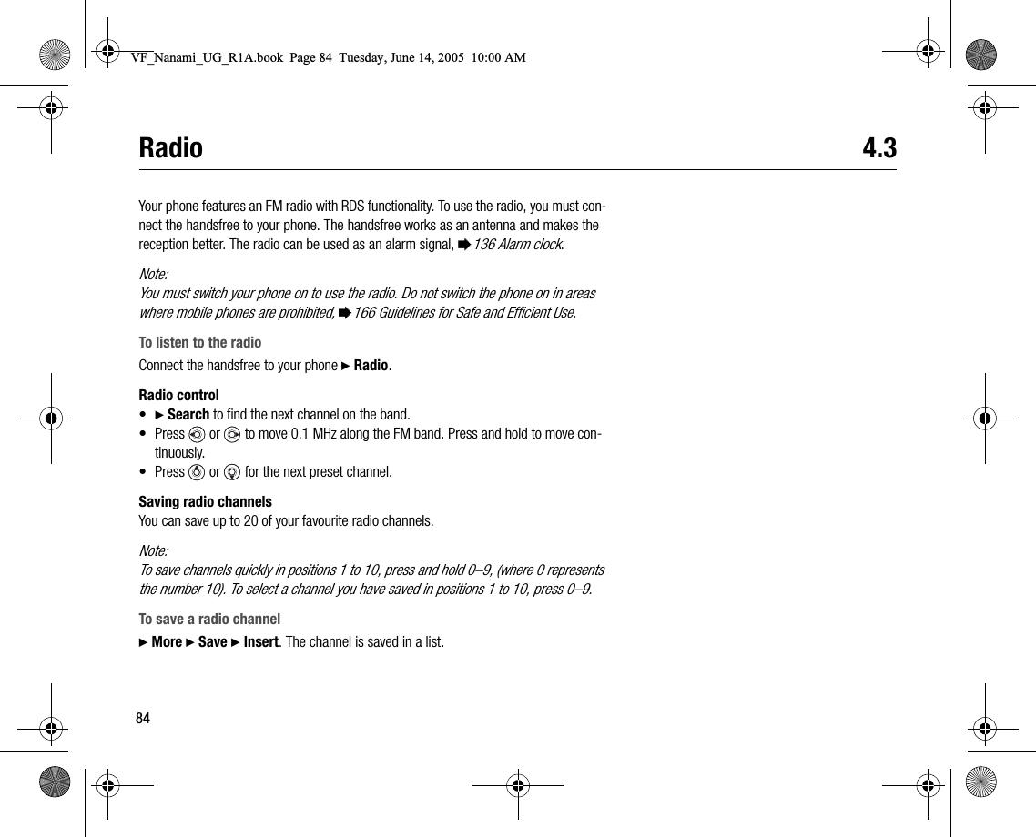 84Radio 4.3Your phone features an FM radio with RDS functionality. To use the radio, you must connect the handsfree to your phone. The handsfree works as an antenna and makes the reception better. The radio can be used as an alarm signal, %136 Alarm clock.Note:You must switch your phone on to use the radio. Do not switch the phone on in areas where mobile phones are prohibited, %166 Guidelines for Safe and Efficient Use.To listen to the radioConnect the handsfree to your phone } Radio.Radio control•} Search to find the next channel on the band.• Press   or   to move 0.1 MHz along the FM band. Press and hold to move continuously.• Press   or   for the next preset channel.Saving radio channelsYou can save up to 20 of your favourite radio channels.Note:To save channels quickly in positions 1 to 10, press and hold 0–9, (where 0 represents the number 10). To select a channel you have saved in positions 1 to 10, press 0–9.To save a radio channel} More } Save } Insert. The channel is saved in a list.VF_Nanami_UG_R1A.book  Page 84  Tuesday, June 14, 2005  10:00 AM