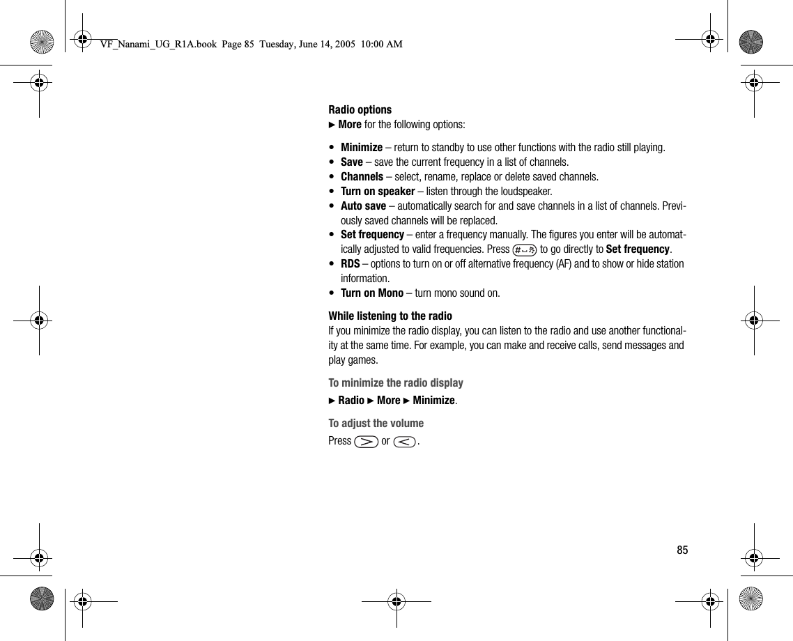 85Radio options} More for the following options:•Minimize – return to standby to use other functions with the radio still playing.•Save – save the current frequency in a list of channels.•Channels – select, rename, replace or delete saved channels.•Turn on speaker – listen through the loudspeaker.•Auto save – automatically search for and save channels in a list of channels. Previously saved channels will be replaced.•Set frequency – enter a frequency manually. The figures you enter will be automatically adjusted to valid frequencies. Press   to go directly to Set frequency.•RDS – options to turn on or off alternative frequency (AF) and to show or hide station information.•Turn on Mono – turn mono sound on.While listening to the radioIf you minimize the radio display, you can listen to the radio and use another functionality at the same time. For example, you can make and receive calls, send messages and play games.To minimize the radio display} Radio } More } Minimize.To adjust the volumePress  or .VF_Nanami_UG_R1A.book  Page 85  Tuesday, June 14, 2005  10:00 AM