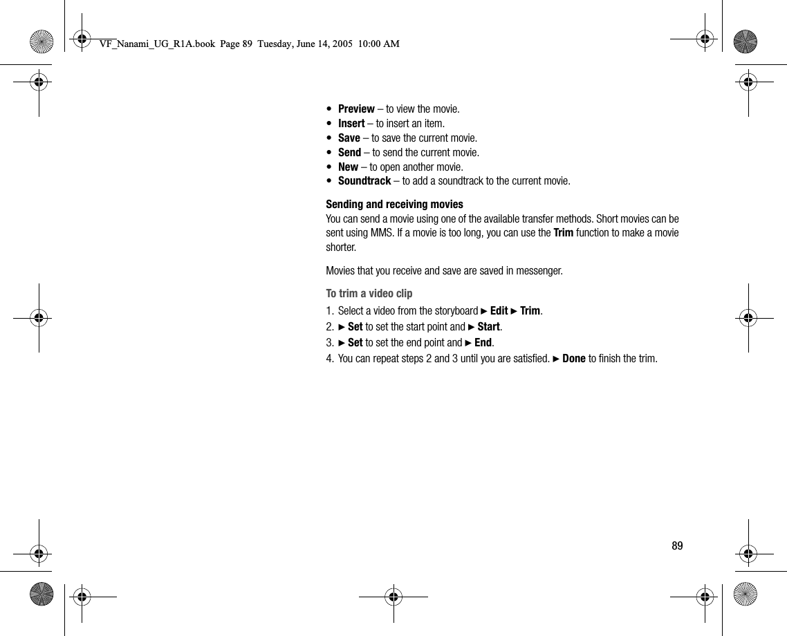 89•Preview – to view the movie.•Insert – to insert an item.•Save – to save the current movie.•Send – to send the current movie.•New – to open another movie.•Soundtrack – to add a soundtrack to the current movie.Sending and receiving moviesYou can send a movie using one of the available transfer methods. Short movies can be sent using MMS. If a movie is too long, you can use the Trim function to make a movie shorter.Movies that you receive and save are saved in messenger.To trim a video clip1. Select a video from the storyboard } Edit } Trim.2. } Set to set the start point and } Start.3. } Set to set the end point and } End.4. You can repeat steps 2 and 3 until you are satisfied. } Done to finish the trim.VF_Nanami_UG_R1A.book  Page 89  Tuesday, June 14, 2005  10:00 AM