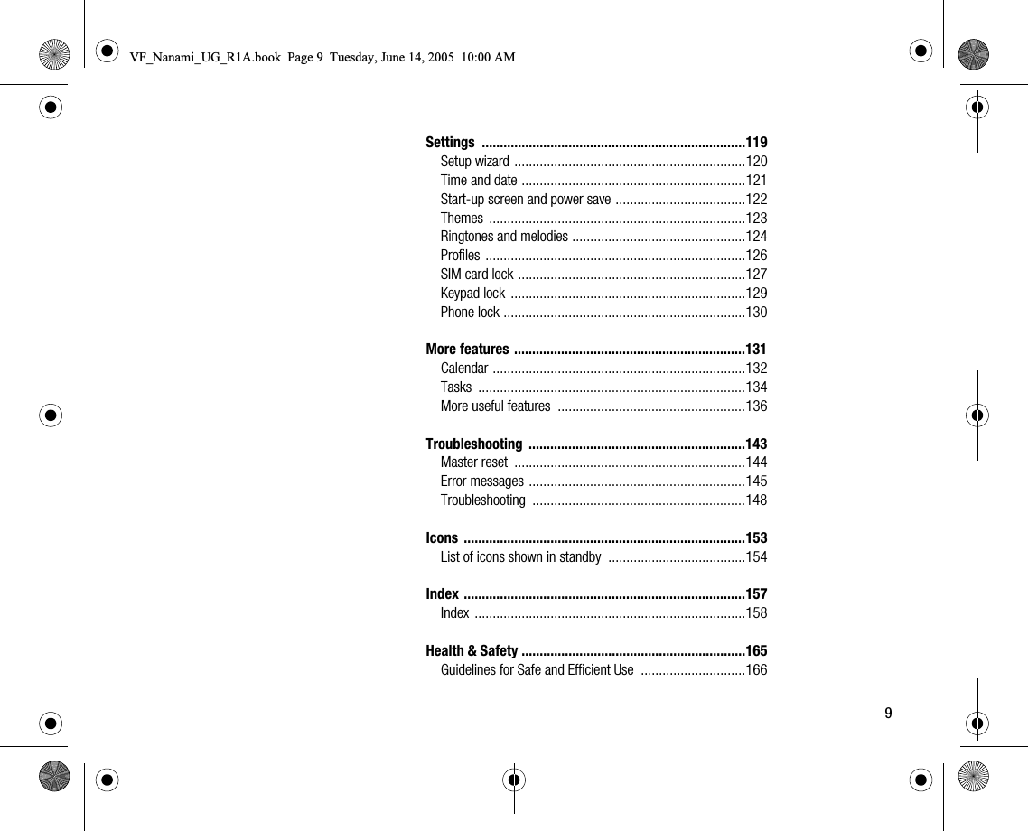 9Settings .........................................................................119Setup wizard ................................................................120Time and date ..............................................................121Startup screen and power save ....................................122Themes .......................................................................123Ringtones and melodies ................................................124Profiles ........................................................................126SIM card lock ...............................................................127Keypad lock  .................................................................129Phone lock ...................................................................130More features ................................................................131Calendar ......................................................................132Tasks ..........................................................................134More useful features  ....................................................136Troubleshooting ............................................................143Master reset  ................................................................144Error messages ............................................................145Troubleshooting ...........................................................148Icons ..............................................................................153List of icons shown in standby  ......................................154Index ..............................................................................157Index ...........................................................................158Health &amp; Safety ..............................................................165Guidelines for Safe and Efficient Use  .............................166VF_Nanami_UG_R1A.book  Page 9  Tuesday, June 14, 2005  10:00 AM