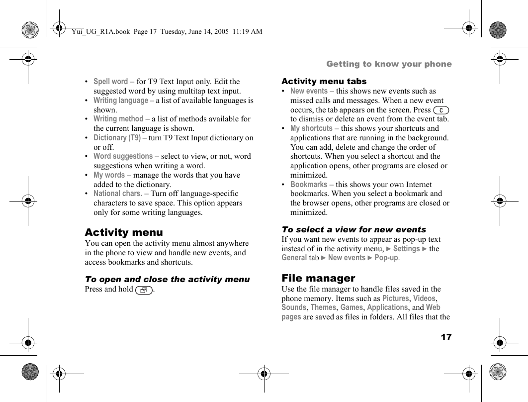 17Getting to know your phone•Spell word – for T9 Text Input only. Edit the suggested word by using multitap text input.•Writing language – a list of available languages is shown.•Writing method – a list of methods available for the current language is shown.•Dictionary (T9) – turn T9 Text Input dictionary on or off.•Word suggestions – select to view, or not, word suggestions when writing a word.•My words – manage the words that you have added to the dictionary.•National chars. – Turn off language-specific characters to save space. This option appears only for some writing languages.Activity menuYou can open the activity menu almost anywhere in the phone to view and handle new events, and access bookmarks and shortcuts.To open and close the activity menuPress and hold  .Activity menu tabs•New events – this shows new events such as missed calls and messages. When a new event occurs, the tab appears on the screen. Press   to dismiss or delete an event from the event tab.•My shortcuts – this shows your shortcuts and applications that are running in the background. You can add, delete and change the order of shortcuts. When you select a shortcut and the application opens, other programs are closed or minimized.•Bookmarks – this shows your own Internet bookmarks. When you select a bookmark and the browser opens, other programs are closed or minimized.To select a view for new eventsIf you want new events to appear as pop-up text instead of in the activity menu, } Settings } the General tab } New events } Pop-up.File managerUse the file manager to handle files saved in the phone memory. Items such as Pictures, Videos, Sounds, Themes, Games, Applications, and Web pages are saved as files in folders. All files that the Yui_UG_R1A.book  Page 17  Tuesday, June 14, 2005  11:19 AM