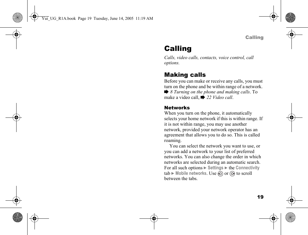 19CallingCallingCalls, video calls, contacts, voice control, call options.Making callsBefore you can make or receive any calls, you must turn on the phone and be within range of a network. % 8 Turning on the phone and making calls. To make a video call, % 22 Video call.NetworksWhen you turn on the phone, it automatically selects your home network if this is within range. If it is not within range, you may use another network, provided your network operator has an agreement that allows you to do so. This is called roaming.You can select the network you want to use, or you can add a network to your list of preferred networks. You can also change the order in which networks are selected during an automatic search. For all such options } Settings } the Connectivity tab } Mobile networks. Use   or   to scroll between the tabs.Yui_UG_R1A.book  Page 19  Tuesday, June 14, 2005  11:19 AM