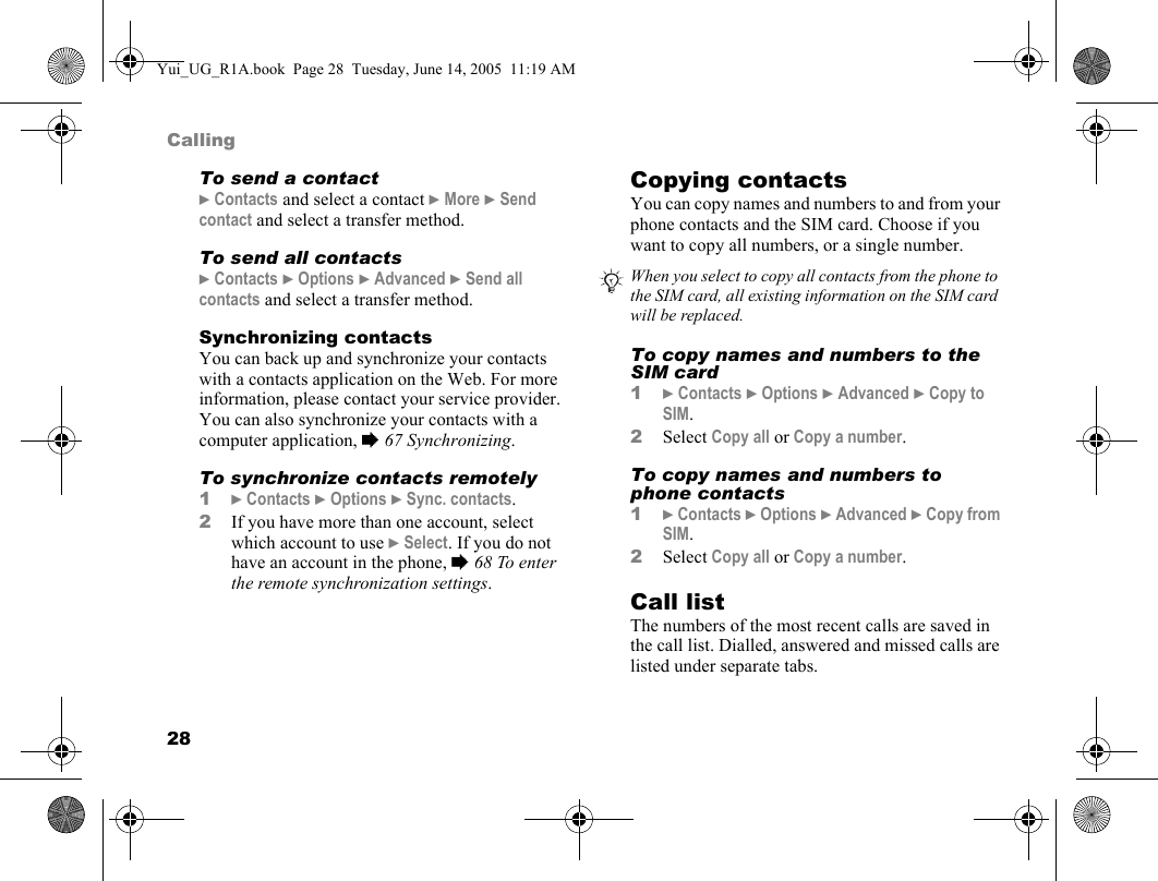 28CallingTo send a contact} Contacts and select a contact } More } Send contact and select a transfer method.To send all contacts} Contacts } Options } Advanced } Send all contacts and select a transfer method.Synchronizing contactsYou can back up and synchronize your contacts with a contacts application on the Web. For more information, please contact your service provider. You can also synchronize your contacts with a computer application, % 67 Synchronizing.To synchronize contacts remotely1} Contacts } Options } Sync. contacts.2If you have more than one account, select which account to use } Select. If you do not have an account in the phone, % 68 To enter the remote synchronization settings.Copying contactsYou can copy names and numbers to and from your phone contacts and the SIM card. Choose if you want to copy all numbers, or a single number.To copy names and numbers to the SIM card1} Contacts } Options } Advanced } Copy to SIM.2Select Copy all or Copy a number.To copy names and numbers to phone contacts1} Contacts } Options } Advanced } Copy from SIM.2Select Copy all or Copy a number.Call listThe numbers of the most recent calls are saved in the call list. Dialled, answered and missed calls are listed under separate tabs.When you select to copy all contacts from the phone to the SIM card, all existing information on the SIM card will be replaced.Yui_UG_R1A.book  Page 28  Tuesday, June 14, 2005  11:19 AM