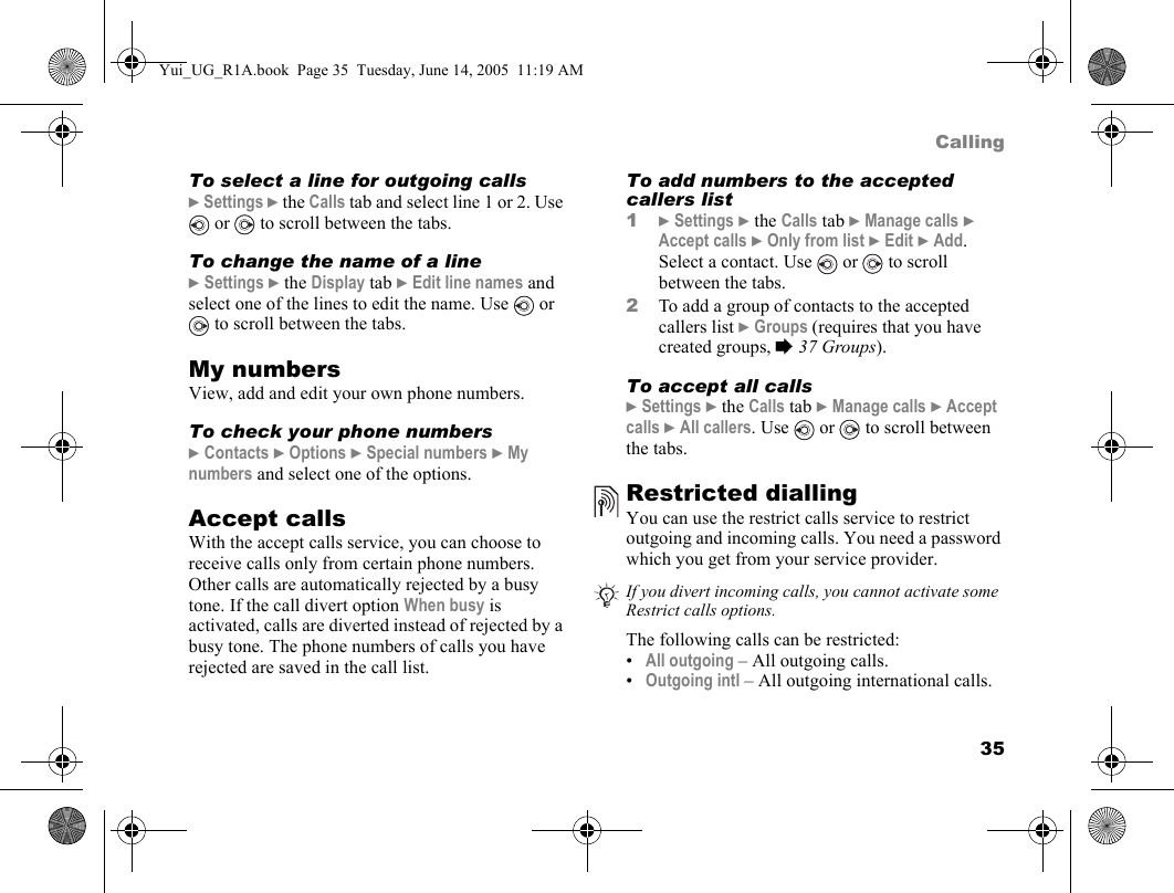 35CallingTo select a line for outgoing calls} Settings } the Calls tab and select line 1 or 2. Use  or   to scroll between the tabs.To change the name of a line} Settings } the Display tab } Edit line names and select one of the lines to edit the name. Use   or  to scroll between the tabs.My numbersView, add and edit your own phone numbers.To check your phone numbers} Contacts } Options } Special numbers } My numbers and select one of the options.Accept callsWith the accept calls service, you can choose to receive calls only from certain phone numbers. Other calls are automatically rejected by a busy tone. If the call divert option When busy is activated, calls are diverted instead of rejected by a busy tone. The phone numbers of calls you have rejected are saved in the call list.To add numbers to the accepted callers list1} Settings } the Calls tab } Manage calls } Accept calls } Only from list } Edit } Add. Select a contact. Use   or   to scroll between the tabs.2To add a group of contacts to the accepted callers list } Groups (requires that you have created groups, % 37 Groups). To accept all calls} Settings } the Calls tab } Manage calls } Accept calls } All callers. Use   or   to scroll between the tabs.Restricted diallingYou can use the restrict calls service to restrict outgoing and incoming calls. You need a password which you get from your service provider.  The following calls can be restricted:•All outgoing – All outgoing calls.•Outgoing intl – All outgoing international calls.If you divert incoming calls, you cannot activate some Restrict calls options.Yui_UG_R1A.book  Page 35  Tuesday, June 14, 2005  11:19 AM