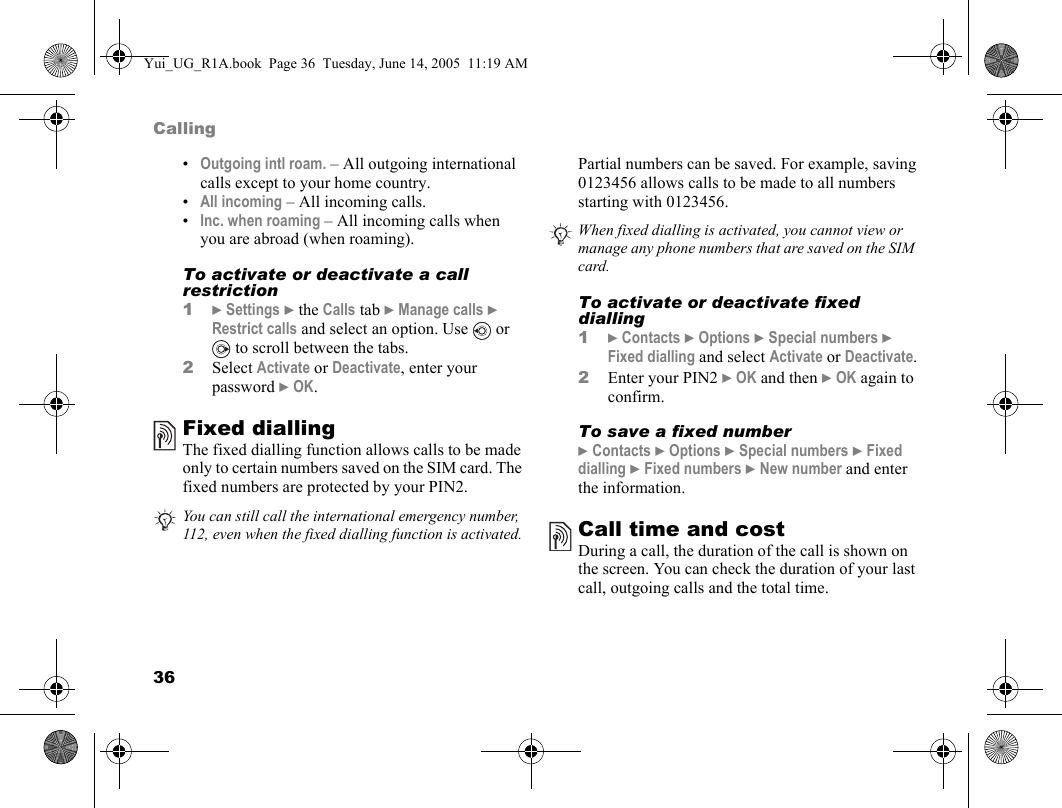 36Calling•Outgoing intl roam. – All outgoing international calls except to your home country.•All incoming – All incoming calls.•Inc. when roaming – All incoming calls when you are abroad (when roaming).To activate or deactivate a call restriction1} Settings } the Calls tab } Manage calls } Restrict calls and select an option. Use   or  to scroll between the tabs.2Select Activate or Deactivate, enter your password } OK.Fixed dialling The fixed dialling function allows calls to be made only to certain numbers saved on the SIM card. The fixed numbers are protected by your PIN2.Partial numbers can be saved. For example, saving 0123456 allows calls to be made to all numbers starting with 0123456. To activate or deactivate fixed dialling1} Contacts } Options } Special numbers } Fixed dialling and select Activate or Deactivate.2Enter your PIN2 } OK and then } OK again to confirm.To save a fixed number} Contacts } Options } Special numbers } Fixed dialling } Fixed numbers } New number and enter the information.Call time and costDuring a call, the duration of the call is shown on the screen. You can check the duration of your last call, outgoing calls and the total time.You can still call the international emergency number, 112, even when the fixed dialling function is activated.When fixed dialling is activated, you cannot view or manage any phone numbers that are saved on the SIM card.Yui_UG_R1A.book  Page 36  Tuesday, June 14, 2005  11:19 AM
