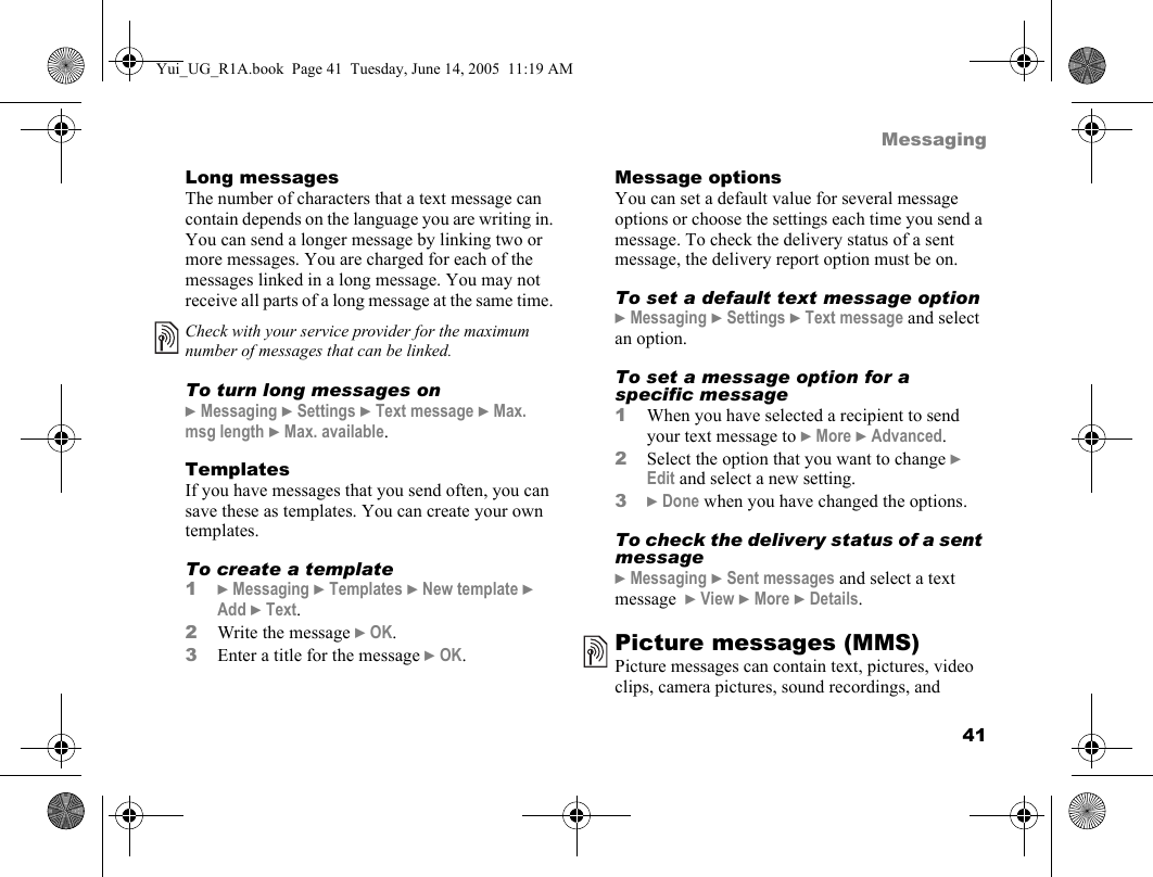 41MessagingLong messagesThe number of characters that a text message can contain depends on the language you are writing in. You can send a longer message by linking two or more messages. You are charged for each of the messages linked in a long message. You may not receive all parts of a long message at the same time. To turn long messages on} Messaging } Settings } Text message } Max. msg length } Max. available.TemplatesIf you have messages that you send often, you can save these as templates. You can create your own templates.To create a template1} Messaging } Templates } New template } Add } Text.2Write the message } OK.3Enter a title for the message } OK.Message optionsYou can set a default value for several message options or choose the settings each time you send a message. To check the delivery status of a sent message, the delivery report option must be on.To set a default text message option} Messaging } Settings } Text message and select an option.To set a message option for a specific message1When you have selected a recipient to send your text message to } More } Advanced.2Select the option that you want to change } Edit and select a new setting.3} Done when you have changed the options.To check the delivery status of a sent message} Messaging } Sent messages and select a text message  } View } More } Details.Picture messages (MMS)Picture messages can contain text, pictures, video clips, camera pictures, sound recordings, and Check with your service provider for the maximum number of messages that can be linked.Yui_UG_R1A.book  Page 41  Tuesday, June 14, 2005  11:19 AM