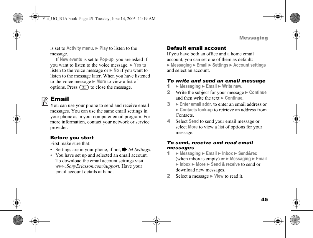 45Messagingis set to Activity menu. } Play to listen to the message. If New events is set to Pop-up, you are asked if you want to listen to the voice message. } Yes to listen to the voice message or } No if you want to listen to the message later. When you have listened to the voice message } More to view a list of options. Press   to close the message.EmailYou can use your phone to send and receive email messages. You can use the same email settings in your phone as in your computer email program. For more information, contact your network or service provider.Before you startFirst make sure that:• Settings are in your phone, if not, % 64 Settings.• You have set up and selected an email account. To download the email account settings visit www.SonyEricsson.com/support. Have your email account details at hand.Default email accountIf you have both an office and a home email account, you can set one of them as default:} Messaging } Email } Settings } Account settings  and select an account.To write and send an email message1} Messaging } Email } Write new.2Write the subject for your message } Continue and then write the text } Continue.3} Enter email addr. to enter an email address or } Contacts look-up to retrieve an address from Contacts. 4Select Send to send your email message or select More to view a list of options for your message.To send, receive and read email messages1} Messaging } Email } Inbox } Send&amp;rec (when inbox is empty) or } Messaging } Email } Inbox } More } Send &amp; receive to send or download new messages.2Select a message } View to read it.Yui_UG_R1A.book  Page 45  Tuesday, June 14, 2005  11:19 AM