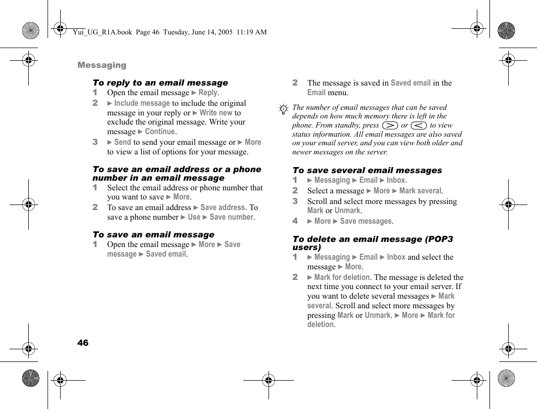 46MessagingTo reply to an email message1Open the email message } Reply.2} Include message to include the original message in your reply or } Write new to exclude the original message. Write your message } Continue.3} Send to send your email message or } More to view a list of options for your message.To save an email address or a phone number in an email message1Select the email address or phone number that you want to save } More.2To save an email address } Save address. To save a phone number } Use } Save number.To save an email message1Open the email message } More } Save message } Saved email.2The message is saved in Saved email in the Email menu. To save several email messages1} Messaging } Email } Inbox.2Select a message } More } Mark several.3Scroll and select more messages by pressing Mark or Unmark.4} More } Save messages.To delete an email message (POP3 users)1} Messaging } Email } Inbox and select the message } More.2} Mark for deletion. The message is deleted the next time you connect to your email server. If you want to delete several messages } Mark several. Scroll and select more messages by pressing Mark or Unmark. } More } Mark for deletion.The number of email messages that can be saved depends on how much memory there is left in the phone. From standby, press   or   to view status information. All email messages are also saved on your email server, and you can view both older and newer messages on the server.Yui_UG_R1A.book  Page 46  Tuesday, June 14, 2005  11:19 AM