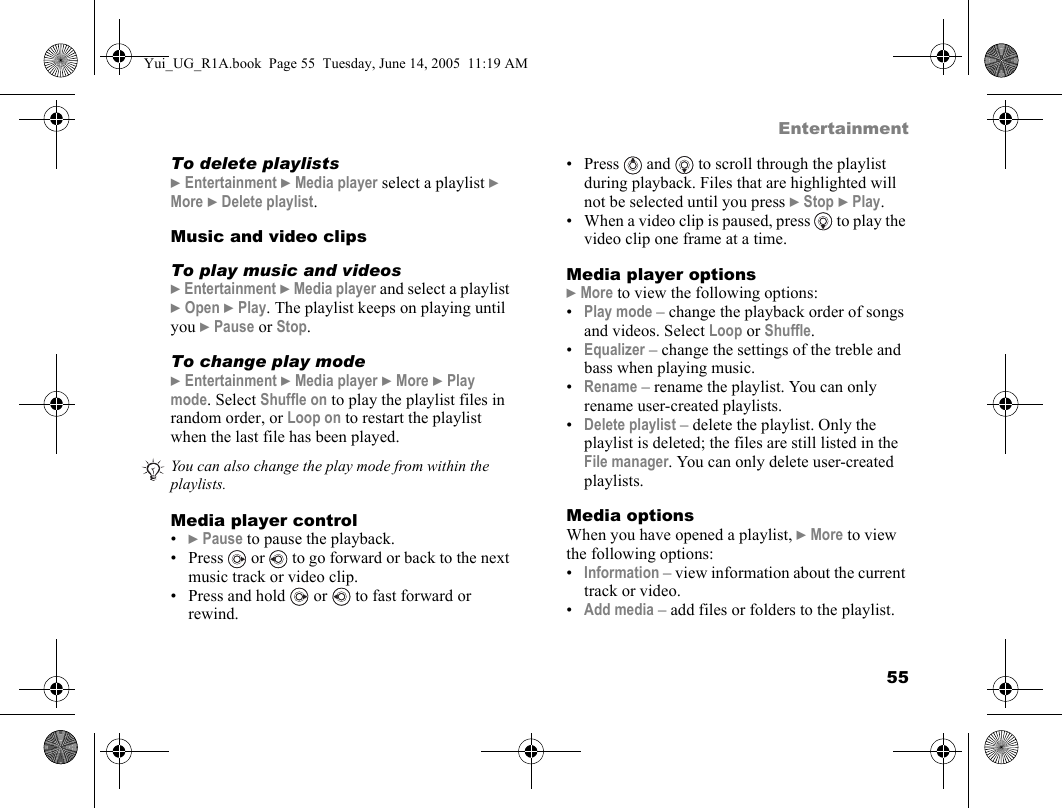 55EntertainmentTo delete playlists} Entertainment } Media player select a playlist } More } Delete playlist.Music and video clipsTo play music and videos} Entertainment } Media player and select a playlist } Open } Play. The playlist keeps on playing until you } Pause or Stop.To change play mode} Entertainment } Media player } More } Play mode. Select Shuffle on to play the playlist files in random order, or Loop on to restart the playlist when the last file has been played.Media player control•} Pause to pause the playback.•Press  or   to go forward or back to the next music track or video clip.• Press and hold  or  to fast forward or rewind.• Press   and   to scroll through the playlist during playback. Files that are highlighted will not be selected until you press } Stop } Play.• When a video clip is paused, press   to play the video clip one frame at a time.Media player options} More to view the following options:•Play mode – change the playback order of songs and videos. Select Loop or Shuffle.•Equalizer – change the settings of the treble and bass when playing music.•Rename – rename the playlist. You can only rename user-created playlists.•Delete playlist – delete the playlist. Only the playlist is deleted; the files are still listed in the File manager. You can only delete user-created playlists.Media optionsWhen you have opened a playlist, } More to view the following options:•Information – view information about the current track or video.•Add media – add files or folders to the playlist.You can also change the play mode from within the playlists.Yui_UG_R1A.book  Page 55  Tuesday, June 14, 2005  11:19 AM