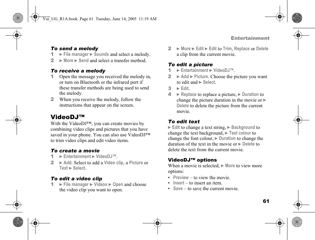 61EntertainmentTo send a melody1} File manager } Sounds and select a melody.2} More } Send and select a transfer method.To receive a melody1Open the message you received the melody in, or turn on Bluetooth or the infrared port if these transfer methods are being used to send the melody.2When you receive the melody, follow the instructions that appear on the screen.VideoDJ™With the VideoDJ™, you can create movies by combining video clips and pictures that you have saved in your phone. You can also use VideoDJ™ to trim video clips and edit video items.To create a movie1} Entertainment } VideoDJ™.2} Add. Select to add a Video clip, a Picture or Text } Select.To edit a video clip1} File manager } Videos } Open and choose the video clip you want to open.2} More } Edit } Edit to Trim, Replace or Delete a clip from the current movie.To edit a picture1} Entertainment } VideoDJ™.2} Add } Picture. Choose the picture you want to edit and } Select.3} Edit.4} Replace to replace a picture, } Duration to change the picture duration in the movie or } Delete to delete the picture from the current movie.To edit text} Edit to change a text string, } Background to change the text background, } Text colour to change the font colour, } Duration to change the duration of the text in the movie or } Delete to delete the text from the current movie.VideoDJ™ optionsWhen a movie is selected, } More to view more options:•Preview – to view the movie.•Insert – to insert an item.•Save – to save the current movie.Yui_UG_R1A.book  Page 61  Tuesday, June 14, 2005  11:19 AM