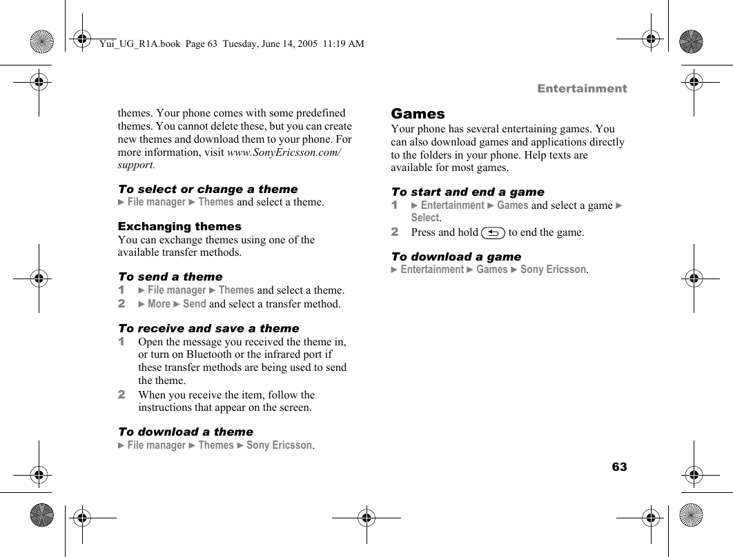 63Entertainmentthemes. Your phone comes with some predefined themes. You cannot delete these, but you can create new themes and download them to your phone. For more information, visit www.SonyEricsson.com/support.To select or change a theme} File manager } Themes and select a theme.Exchanging themesYou can exchange themes using one of the available transfer methods.To send a theme1} File manager } Themes and select a theme.2} More } Send and select a transfer method.To receive and save a theme1Open the message you received the theme in, or turn on Bluetooth or the infrared port if these transfer methods are being used to send the theme.2When you receive the item, follow the instructions that appear on the screen.To download a theme} File manager } Themes } Sony Ericsson.GamesYour phone has several entertaining games. You can also download games and applications directly to the folders in your phone. Help texts are available for most games.To start and end a game1} Entertainment } Games and select a game } Select.2Press and hold   to end the game.To download a game} Entertainment } Games } Sony Ericsson.Yui_UG_R1A.book  Page 63  Tuesday, June 14, 2005  11:19 AM