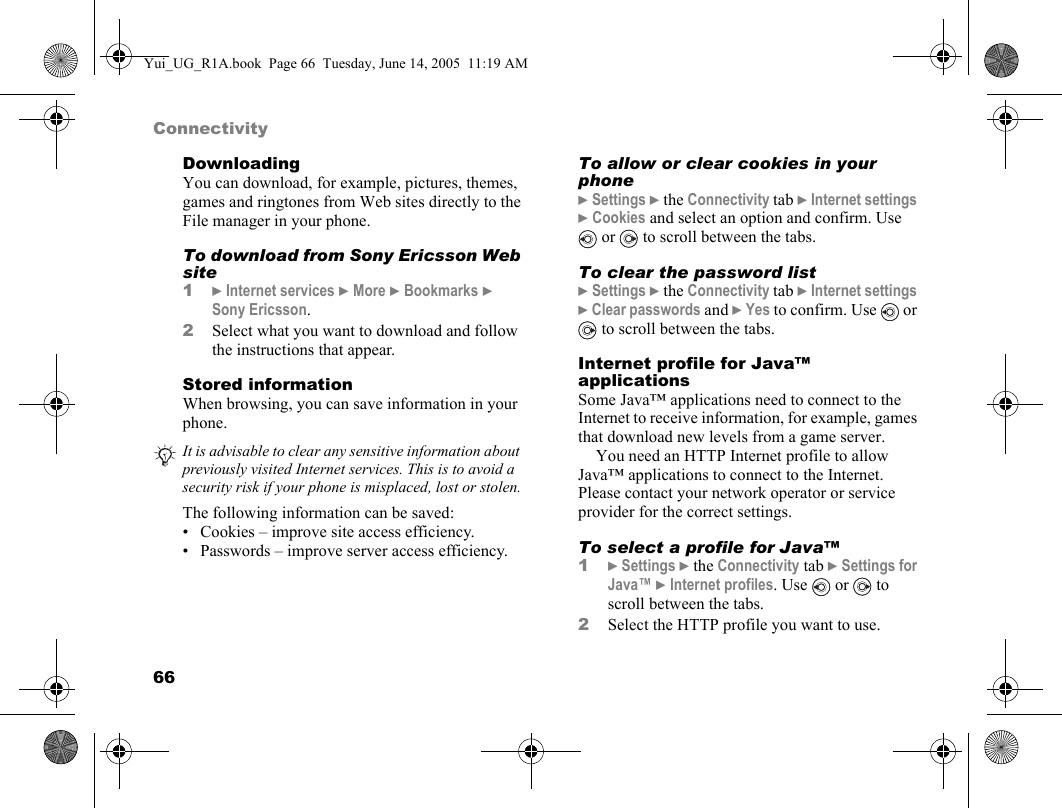 66ConnectivityDownloadingYou can download, for example, pictures, themes, games and ringtones from Web sites directly to the File manager in your phone.To download from Sony Ericsson Web site1} Internet services } More } Bookmarks } Sony Ericsson.2Select what you want to download and follow the instructions that appear.Stored informationWhen browsing, you can save information in your phone.The following information can be saved:• Cookies – improve site access efficiency.• Passwords – improve server access efficiency.To allow or clear cookies in your phone} Settings } the Connectivity tab } Internet settings } Cookies and select an option and confirm. Use  or   to scroll between the tabs.To clear the password list} Settings } the Connectivity tab } Internet settings } Clear passwords and } Yes to confirm. Use   or  to scroll between the tabs.Internet profile for Java™ applicationsSome Java™ applications need to connect to the Internet to receive information, for example, games that download new levels from a game server.You need an HTTP Internet profile to allow Java™ applications to connect to the Internet. Please contact your network operator or service provider for the correct settings.To select a profile for Java™1} Settings } the Connectivity tab } Settings for Java™ } Internet profiles. Use   or   to scroll between the tabs.2Select the HTTP profile you want to use.It is advisable to clear any sensitive information about previously visited Internet services. This is to avoid a security risk if your phone is misplaced, lost or stolen.Yui_UG_R1A.book  Page 66  Tuesday, June 14, 2005  11:19 AM