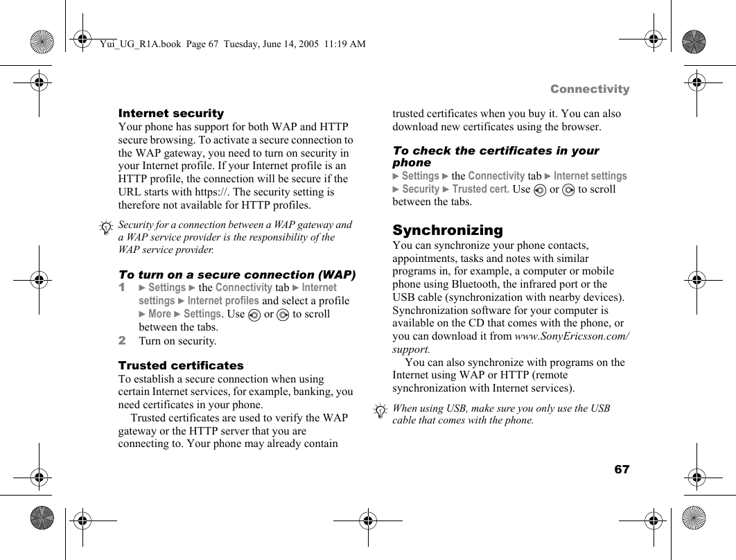 67ConnectivityInternet securityYour phone has support for both WAP and HTTP secure browsing. To activate a secure connection to the WAP gateway, you need to turn on security in your Internet profile. If your Internet profile is an HTTP profile, the connection will be secure if the URL starts with https://. The security setting is therefore not available for HTTP profiles.To turn on a secure connection (WAP)1} Settings } the Connectivity tab } Internet settings } Internet profiles and select a profile } More } Settings. Use   or   to scroll between the tabs.2Turn on security.Trusted certificates To establish a secure connection when using certain Internet services, for example, banking, you need certificates in your phone.Trusted certificates are used to verify the WAP gateway or the HTTP server that you are connecting to. Your phone may already contain trusted certificates when you buy it. You can also download new certificates using the browser. To check the certificates in your phone} Settings } the Connectivity tab } Internet settings } Security } Trusted cert. Use   or   to scroll between the tabs.SynchronizingYou can synchronize your phone contacts, appointments, tasks and notes with similar programs in, for example, a computer or mobile phone using Bluetooth, the infrared port or the USB cable (synchronization with nearby devices). Synchronization software for your computer is available on the CD that comes with the phone, or you can download it from www.SonyEricsson.com/support.You can also synchronize with programs on the Internet using WAP or HTTP (remote synchronization with Internet services).Security for a connection between a WAP gateway and a WAP service provider is the responsibility of the WAP service provider.When using USB, make sure you only use the USB cable that comes with the phone.Yui_UG_R1A.book  Page 67  Tuesday, June 14, 2005  11:19 AM
