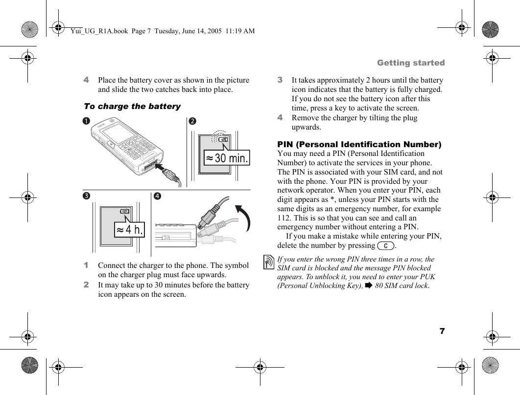 7Getting started4Place the battery cover as shown in the picture and slide the two catches back into place.To charge the battery   1Connect the charger to the phone. The symbol on the charger plug must face upwards.2It may take up to 30 minutes before the battery icon appears on the screen.3It takes approximately 2 hours until the battery icon indicates that the battery is fully charged. If you do not see the battery icon after this time, press a key to activate the screen.4Remove the charger by tilting the plug upwards.PIN (Personal Identification Number)You may need a PIN (Personal Identification Number) to activate the services in your phone. The PIN is associated with your SIM card, and not with the phone. Your PIN is provided by your network operator. When you enter your PIN, each digit appears as *, unless your PIN starts with the same digits as an emergency number, for example 112. This is so that you can see and call an emergency number without entering a PIN.If you make a mistake while entering your PIN, delete the number by pressing  .If you enter the wrong PIN three times in a row, the SIM card is blocked and the message PIN blocked appears. To unblock it, you need to enter your PUK (Personal Unblocking Key), % 80 SIM card lock.Yui_UG_R1A.book  Page 7  Tuesday, June 14, 2005  11:19 AM