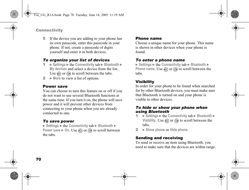 70Connectivity5If the device you are adding to your phone has its own passcode, enter this passcode in your phone. If not, create a passcode of digits yourself and enter it in both devices.To organize your list of devices1} Settings } the Connectivity tab } Bluetooth } My devices and select a device from the list. Use   or   to scroll between the tabs.2} More to view a list of options.Power saveYou can choose to turn this feature on or off if you do not want to use several Bluetooth functions at the same time. If you turn it on, the phone will save power and it will prevent other devices from connecting to your phone when you are already connected to one.To save power} Settings } the Connectivity tab } Bluetooth } Power save } On. Use  or  to scroll between the tabs.Phone nameChoose a unique name for your phone. This name is shown in other devices when your phone is found.To enter a phone name} Settings } the Connectivity tab } Bluetooth } Phone name. Use   or   to scroll between the tabs.VisibilityIn order for your phone to be found when searched for by other Bluetooth devices, you must make sure that Bluetooth is turned on and your phone is visible to other devices.To hide or show your phone when using Bluetooth1} Settings } the Connectivity tab } Bluetooth } Visibility. Use   or   to scroll between the tabs.2} Show phone or Hide phone.Sending and receivingTo send or receive an item using Bluetooth, you need to make sure that the devices are within range.Yui_UG_R1A.book  Page 70  Tuesday, June 14, 2005  11:19 AM