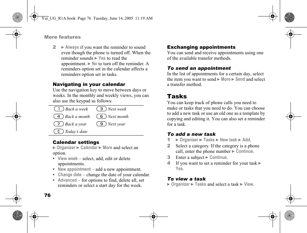 76More features2} Always if you want the reminder to sound even though the phone is turned off. When the reminder sounds } Yes to read the appointment. } No to turn off the reminder. A reminders option set in the calendar affects a reminders option set in tasks.Navigating in your calendarUse the navigation key to move between days or weeks. In the monthly and weekly views, you can also use the keypad as follows:Calendar settings} Organizer } Calendar } More and select an option.•View week – select, add, edit or delete appointments.•New appointment – add a new appointment.•Change date – change the date of your calendar.•Advanced – for options to find, delete all, set reminders or select a start day for the week.Exchanging appointmentsYou can send and receive appointments using one of the available transfer methods.To send an appointmentIn the list of appointments for a certain day, select the item you want to send } More } Send and select a transfer method.TasksYou can keep track of phone calls you need to make or tasks that you need to do. You can choose to add a new task or use an old one as a template by copying and editing it. You can also set a reminder for a task.To add a new task1} Organizer } Tasks } New task } Add.2Select a category. If the category is a phone call, enter the phone number } Continue.3Enter a subject } Continue.4If you want to set a reminder for your task } Yes.To view a task} Organizer } Tasks and select a task } View. Back a week  Next week   Back a month  Next month   Back a year  Next year   Today’s dateYui_UG_R1A.book  Page 76  Tuesday, June 14, 2005  11:19 AM