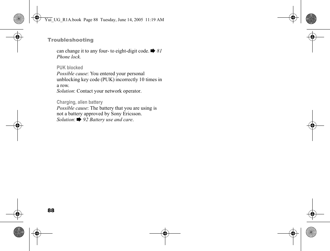 88Troubleshootingcan change it to any four- to eight-digit code. % 81 Phone lock.PUK blockedPossible cause: You entered your personal unblocking key code (PUK) incorrectly 10 times in a row.Solution: Contact your network operator.Charging, alien batteryPossible cause: The battery that you are using is not a battery approved by Sony Ericsson.Solution: % 92 Battery use and care.Yui_UG_R1A.book  Page 88  Tuesday, June 14, 2005  11:19 AM