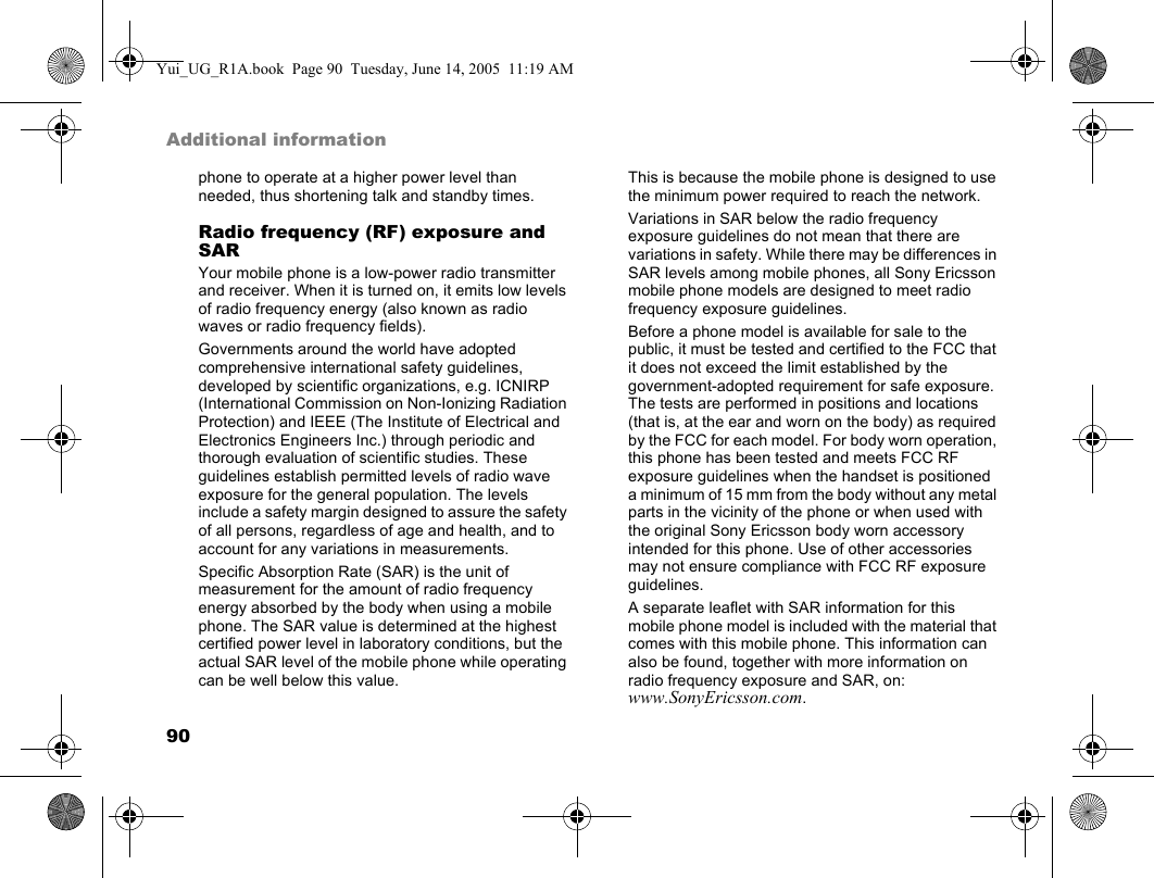 90Additional informationphone to operate at a higher power level than needed, thus shortening talk and standby times.Radio frequency (RF) exposure and SARYour mobile phone is a low-power radio transmitter and receiver. When it is turned on, it emits low levels of radio frequency energy (also known as radio waves or radio frequency fields).Governments around the world have adopted comprehensive international safety guidelines, developed by scientific organizations, e.g. ICNIRP (International Commission on Non-Ionizing Radiation Protection) and IEEE (The Institute of Electrical and Electronics Engineers Inc.) through periodic and thorough evaluation of scientific studies. These guidelines establish permitted levels of radio wave exposure for the general population. The levels include a safety margin designed to assure the safety of all persons, regardless of age and health, and to account for any variations in measurements.Specific Absorption Rate (SAR) is the unit of measurement for the amount of radio frequency energy absorbed by the body when using a mobile phone. The SAR value is determined at the highest certified power level in laboratory conditions, but the actual SAR level of the mobile phone while operating can be well below this value.This is because the mobile phone is designed to use the minimum power required to reach the network. Variations in SAR below the radio frequency exposure guidelines do not mean that there are variations in safety. While there may be differences in SAR levels among mobile phones, all Sony Ericsson mobile phone models are designed to meet radio frequency exposure guidelines.Before a phone model is available for sale to the public, it must be tested and certified to the FCC that it does not exceed the limit established by the government-adopted requirement for safe exposure. The tests are performed in positions and locations (that is, at the ear and worn on the body) as required by the FCC for each model. For body worn operation, this phone has been tested and meets FCC RF exposure guidelines when the handset is positioned a minimum of 15 mm from the body without any metal parts in the vicinity of the phone or when used with the original Sony Ericsson body worn accessory intended for this phone. Use of other accessories may not ensure compliance with FCC RF exposure guidelines.A separate leaflet with SAR information for this mobile phone model is included with the material that comes with this mobile phone. This information can also be found, together with more information on radio frequency exposure and SAR, on: www.SonyEricsson.com.Yui_UG_R1A.book  Page 90  Tuesday, June 14, 2005  11:19 AM