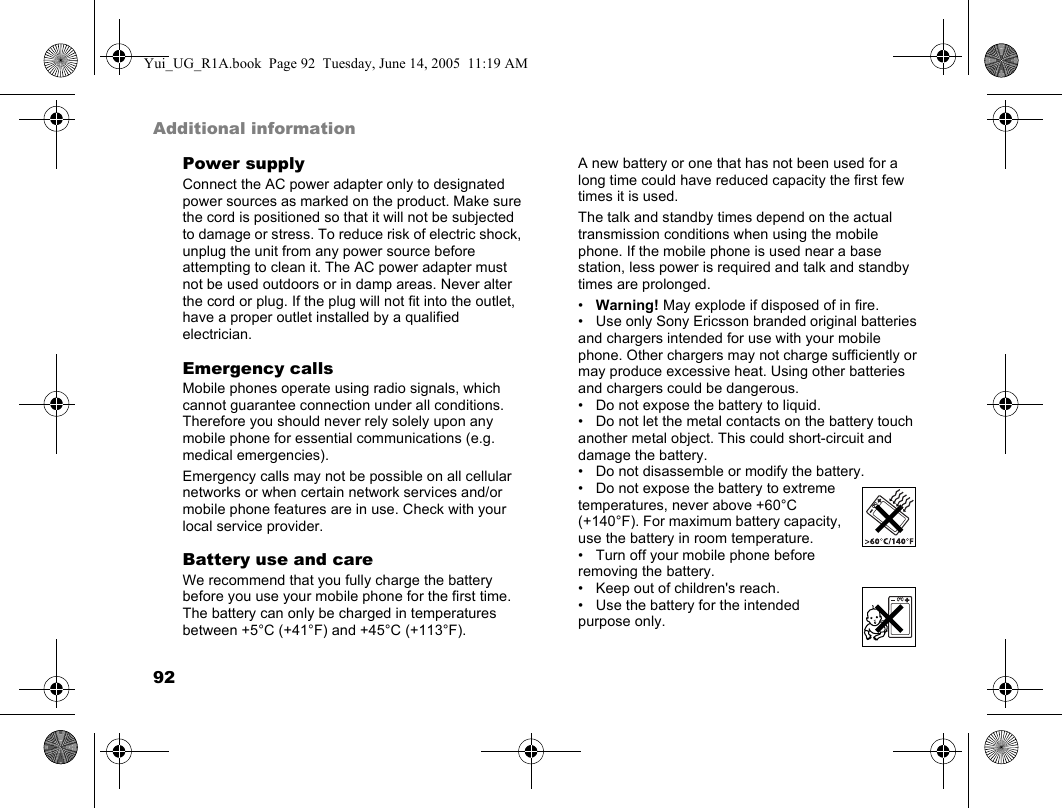 92Additional informationPower supplyConnect the AC power adapter only to designated power sources as marked on the product. Make sure the cord is positioned so that it will not be subjected to damage or stress. To reduce risk of electric shock, unplug the unit from any power source before attempting to clean it. The AC power adapter must not be used outdoors or in damp areas. Never alter the cord or plug. If the plug will not fit into the outlet, have a proper outlet installed by a qualified electrician.Emergency callsMobile phones operate using radio signals, which cannot guarantee connection under all conditions. Therefore you should never rely solely upon any mobile phone for essential communications (e.g. medical emergencies).Emergency calls may not be possible on all cellular networks or when certain network services and/or mobile phone features are in use. Check with your local service provider.Battery use and careWe recommend that you fully charge the battery before you use your mobile phone for the first time. The battery can only be charged in temperatures between +5°C (+41°F) and +45°C (+113°F).A new battery or one that has not been used for a long time could have reduced capacity the first few times it is used.The talk and standby times depend on the actual transmission conditions when using the mobile phone. If the mobile phone is used near a base station, less power is required and talk and standby times are prolonged.•Warning! May explode if disposed of in fire.• Use only Sony Ericsson branded original batteries and chargers intended for use with your mobile phone. Other chargers may not charge sufficiently or may produce excessive heat. Using other batteries and chargers could be dangerous.• Do not expose the battery to liquid.• Do not let the metal contacts on the battery touch another metal object. This could short-circuit and damage the battery.• Do not disassemble or modify the battery.• Do not expose the battery to extreme temperatures, never above +60°C (+140°F). For maximum battery capacity, use the battery in room temperature.• Turn off your mobile phone before removing the battery.• Keep out of children&apos;s reach.• Use the battery for the intended purpose only.Yui_UG_R1A.book  Page 92  Tuesday, June 14, 2005  11:19 AM