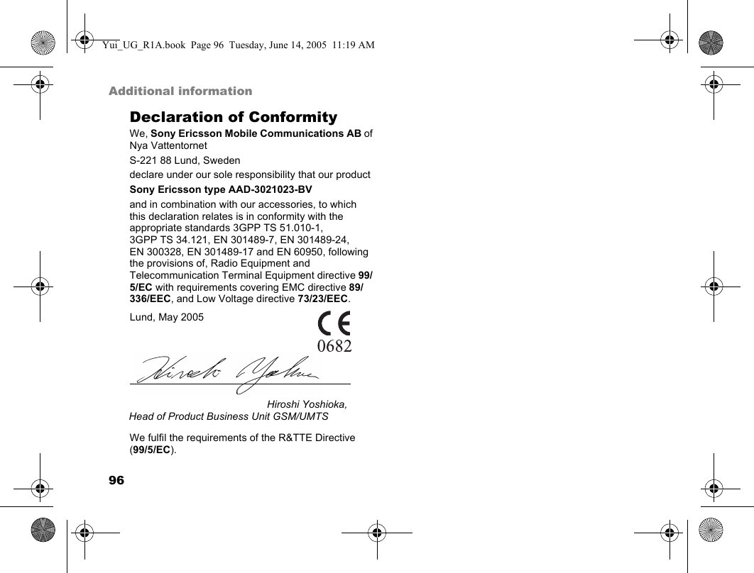 96Additional informationDeclaration of ConformityWe, Sony Ericsson Mobile Communications AB ofNya VattentornetS-221 88 Lund, Swedendeclare under our sole responsibility that our productSony Ericsson type AAD-3021023-BVand in combination with our accessories, to which this declaration relates is in conformity with the appropriate standards 3GPP TS 51.010-1, 3GPP TS 34.121, EN 301489-7, EN 301489-24,EN 300328, EN 301489-17 and EN 60950, following the provisions of, Radio Equipment and Telecommunication Terminal Equipment directive 99/5/EC with requirements covering EMC directive 89/336/EEC, and Low Voltage directive 73/23/EEC. We fulfil the requirements of the R&amp;TTE Directive (99/5/EC).Lund, May 2005Hiroshi Yoshioka, Head of Product Business Unit GSM/UMTSYui_UG_R1A.book  Page 96  Tuesday, June 14, 2005  11:19 AM