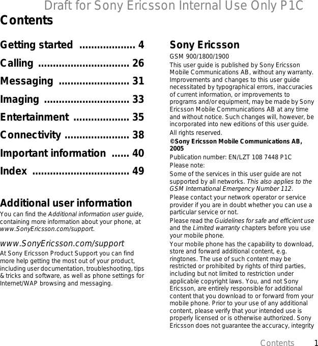 1ContentsDraft for Sony Ericsson Internal Use Only P1CContentsGetting started  ................... 4Calling ............................... 26Messaging ........................ 31Imaging ............................. 33Entertainment ................... 35Connectivity ...................... 38Important information  ...... 40Index ................................. 49Additional user informationYou can find the Additional information user guide, containing more information about your phone, at www.SonyEricsson.com/support.www.SonyEricsson.com/supportAt Sony Ericsson Product Support you can find more help getting the most out of your product, including user documentation, troubleshooting, tips &amp; tricks and software, as well as phone settings for Internet/WAP browsing and messaging.Sony EricssonGSM 900/1800/1900This user guide is published by Sony Ericsson Mobile Communications AB, without any warranty. Improvements and changes to this user guide necessitated by typographical errors, inaccuracies of current information, or improvements to programs and/or equipment, may be made by Sony Ericsson Mobile Communications AB at any time and without notice. Such changes will, however, be incorporated into new editions of this user guide.All rights reserved.©Sony Ericsson Mobile Communications AB, 2005Publication number: EN/LZT 108 7448 P1CPlease note:Some of the services in this user guide are not supported by all networks. This also applies to the GSM International Emergency Number 112.Please contact your network operator or service provider if you are in doubt whether you can use a particular service or not.Please read the Guidelines for safe and efficient use and the Limited warranty chapters before you use your mobile phone.Your mobile phone has the capability to download, store and forward additional content, e.g. ringtones. The use of such content may be restricted or prohibited by rights of third parties, including but not limited to restriction under applicable copyright laws. You, and not Sony Ericsson, are entirely responsible for additional content that you download to or forward from your mobile phone. Prior to your use of any additional content, please verify that your intended use is properly licensed or is otherwise authorized. Sony Ericsson does not guarantee the accuracy, integrity 