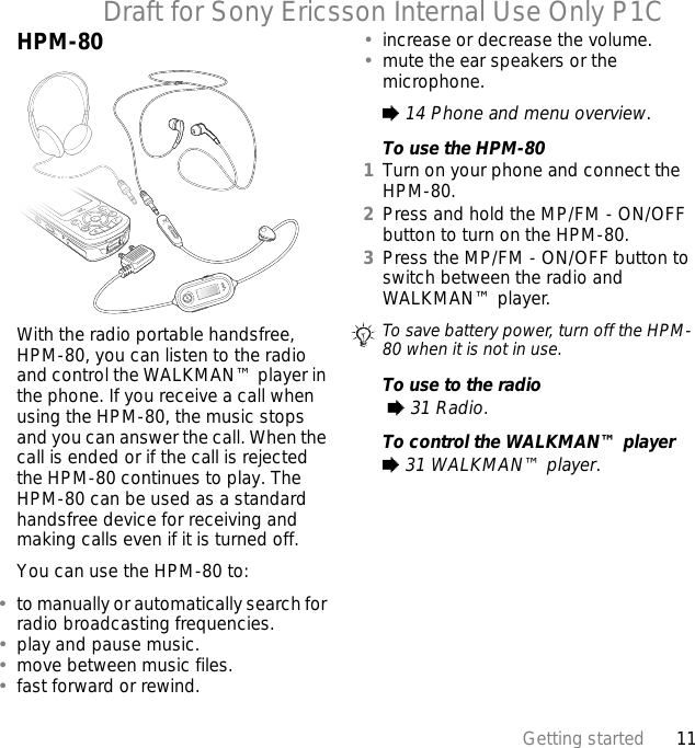 11Getting startedDraft for Sony Ericsson Internal Use Only P1CHPM-80With the radio portable handsfree, HPM-80, you can listen to the radio and control the WALKMAN™ player in the phone. If you receive a call when using the HPM-80, the music stops and you can answer the call. When the call is ended or if the call is rejected the HPM-80 continues to play. The HPM-80 can be used as a standard handsfree device for receiving and making calls even if it is turned off.You can use the HPM-80 to:•to manually or automatically search for radio broadcasting frequencies.•play and pause music.•move between music files.•fast forward or rewind.•increase or decrease the volume.•mute the ear speakers or the microphone.% 14 Phone and menu overview.To use the HPM-801Turn on your phone and connect the HPM-80.2Press and hold the MP/FM - ON/OFF button to turn on the HPM-80.3Press the MP/FM - ON/OFF button to switch between the radio and WALKMAN™ player.To use to the radio % 31 Radio.To control the WALKMAN™ player% 31 WALKMAN™ player.To save battery power, turn off the HPM-80 when it is not in use.