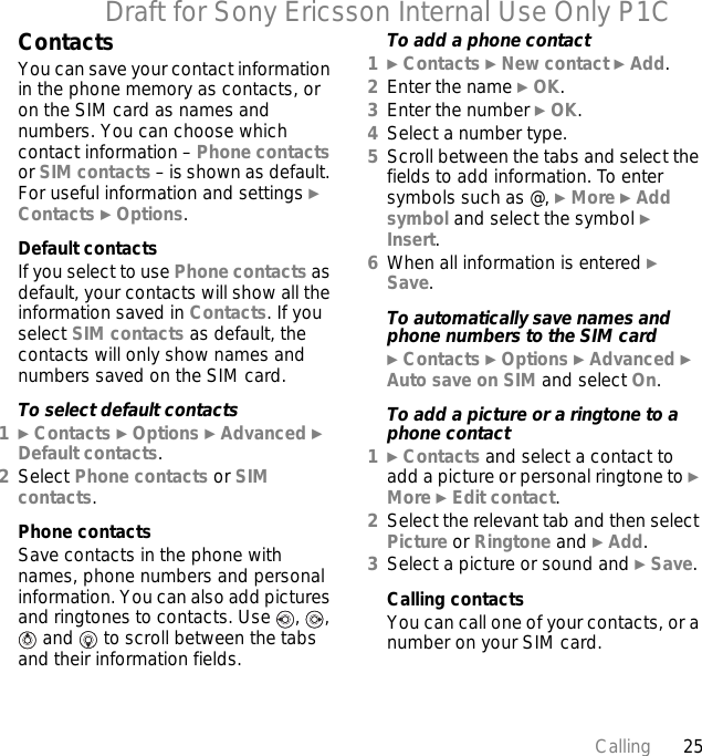 25CallingDraft for Sony Ericsson Internal Use Only P1CContactsYou can save your contact information in the phone memory as contacts, or on the SIM card as names and numbers. You can choose which contact information – Phone contacts or SIM contacts – is shown as default. For useful information and settings } Contacts } Options.Default contactsIf you select to use Phone contacts as default, your contacts will show all the information saved in Contacts. If you select SIM contacts as default, the contacts will only show names and numbers saved on the SIM card.To select default contacts1} Contacts } Options } Advanced } Default contacts.2Select Phone contacts or SIM contacts.Phone contactsSave contacts in the phone with names, phone numbers and personal information. You can also add pictures and ringtones to contacts. Use  ,  ,  and   to scroll between the tabs and their information fields.To add a phone contact1} Contacts } New contact } Add.2Enter the name } OK.3Enter the number } OK.4Select a number type.5Scroll between the tabs and select the fields to add information. To enter symbols such as @, } More } Add symbol and select the symbol } Insert.6When all information is entered } Save.To automatically save names and phone numbers to the SIM card} Contacts } Options } Advanced } Auto save on SIM and select On.To add a picture or a ringtone to a phone contact1} Contacts and select a contact to add a picture or personal ringtone to } More } Edit contact.2Select the relevant tab and then select Picture or Ringtone and } Add.3Select a picture or sound and } Save.Calling contactsYou can call one of your contacts, or a number on your SIM card. 