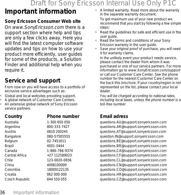 36 Important informationDraft for Sony Ericsson Internal Use Only P1CImportant informationSony Ericsson Consumer Web siteOn www.SonyEricsson.com there is a support section where help and tips are only a few clicks away. Here you will find the latest computer software updates and tips on how to use your product more efficiently, user guides for some of the products, a Solution Finder and additional help when you require it.Service and supportFrom now on you will have access to a portfolio of exclusive service advantages such as:•Global and local websites providing support.•A global network of Customer Care Centers.•An extensive global network of Sony Ericsson service partners.•A limited warranty. Read more about the warranty in the separate warranty document.To get maximum use of your new product we recommend that you start by following a few simple steps:•Read the guidelines for safe and efficient use in the user guide.•Read the terms and conditions of your Sony Ericsson warranty in the user guide.•Save your original proof of purchase, you will need it for warranty claims.In the unlikely event your product needs service, please contact the dealer from whom it was purchased or one of our service partners. For more information go to www.SonyEricsson.com/support or call our Customer Care Center. See the phone number for the nearest Customer Care Center on the back this brochure. If your country/region is not represented on the list, please contact your local dealer.You will be charged according to national rates, including local taxes, unless the phone number is a toll-free number.Country Phone number Email adressAustralia 1-300 650 050 questions.AU@support.sonyericsson.comArgentina 800-333-7427 questions.AR@support.sonyericsson.comAustria 0810 200245 questions.AT@support.sonyericsson.comBangalore 080-57505555 question.IN@support.sonyericsson.comBelgium 02-7451611 questions.BE@support.sonyericsson.comBrazil 4001-0444 questions.BR@support.sonyericsson.comCanada 1-866-766-9374 questions.CA@support.sonyericsson.comCentral Africa +27 112589023 questions.CF@support.sonyericsson.comChile 123-0020-0656 questions.CL@support.sonyericsson.comChina 4008100000 questions.CN@support.sonyericsson.comColombia 18009122135 questions.CO@support.sonyericsson.comCroatia 062 000 000 questions.HR@support.sonyericsson.comCzech Republic 844 550 055 questions.CZ@support.sonyericsson.com