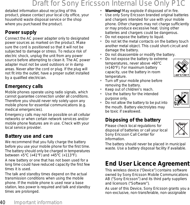 40 Important informationDraft for Sony Ericsson Internal Use Only P1Cdetailed information about recycling of this product, please contact your local city office, your household waste disposal service or the shop where you purchased the product.Power supplyConnect the AC power adapter only to designated power sources as marked on the product. Make sure the cord is positioned so that it will not be subjected to damage or stress. To reduce risk of electric shock, unplug the unit from any power source before attempting to clean it. The AC power adapter must not be used outdoors or in damp areas. Never alter the cord or plug. If the plug will not fit into the outlet, have a proper outlet installed by a qualified electrician.Emergency callsMobile phones operate using radio signals, which cannot guarantee connection under all conditions. Therefore you should never rely solely upon any mobile phone for essential communications (e.g. medical emergencies).Emergency calls may not be possible on all cellular networks or when certain network services and/or mobile phone features are in use. Check with your local service provider.Battery use and careWe recommend that you fully charge the battery before you use your mobile phone for the first time. The battery should only be charged in temperatures between +5°C (+41°F) and +45°C (+113°F).A new battery or one that has not been used for a long time could have reduced capacity the first few times it is used.The talk and standby times depend on the actual transmission conditions when using the mobile phone. If the mobile phone is used near a base station, less power is required and talk and standby times are prolonged.•Warning! May explode if disposed of in fire.•Use only Sony Ericsson branded original batteries and chargers intended for use with your mobile phone. Other chargers may not charge sufficiently or may produce excessive heat. Using other batteries and chargers could be dangerous.•Do not expose the battery to liquid.•Do not let the metal contacts on the battery touch another metal object. This could short-circuit and damage the battery.•Do not disassemble or modify the battery.•Do not expose the battery to extreme temperatures, never above +60°C (+140°F). For maximum battery capacity, use the battery in room temperature.•Turn off your mobile phone before removing the battery.•Keep out of children&apos;s reach.•Use the battery for the intended purpose only.•Do not allow the battery to be put into the mouth. Battery electrolytes may be toxic if swallowed.Disposing of the battery  Please check local regulations for disposal of batteries or call your local Sony Ericsson Call Center for information.The battery should never be placed in municipal waste. Use a battery disposal facility if available.End User Licence AgreementThis wireless device (“Device”) contains software owned by Sony Ericsson Mobile Communications AB (“Sony Ericsson”) and its third party suppliers and licensors (“Software”).As user of this Device, Sony Ericsson grants you a non-exclusive, non-transferable, non-assignable 