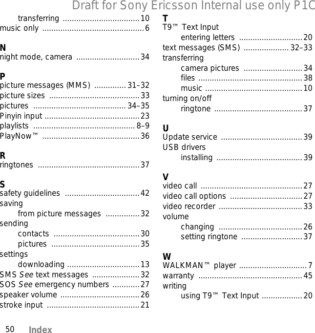 50 IndexDraft for Sony Ericsson Internal use only P1Ctransferring ..................................10music only .............................................6Nnight mode, camera  ............................34Ppicture messages (MMS)  ..............31–32picture sizes ........................................33pictures .........................................34–35Pinyin input ..........................................23playlists .............................................8–9PlayNow™ ...........................................36Rringtones .............................................37Ssafety guidelines  .................................42savingfrom picture messages ...............32sendingcontacts ......................................30pictures .......................................35settingsdownloading ................................13SMS See text messages .....................32SOS See emergency numbers ............27speaker volume ...................................26stroke input  .........................................21TT9™ Text Inputentering letters  ............................20text messages (SMS)  .................... 32–33transferringcamera pictures  ..........................34files ..............................................38music ...........................................10turning on/offringtone .......................................37UUpdate service ....................................39USB driversinstalling ......................................39Vvideo call .............................................27video call options ................................27video recorder .....................................33volumechanging .....................................26setting ringtone ...........................37WWALKMAN™ player ..............................7warranty ..............................................45writingusing T9™ Text Input ..................20