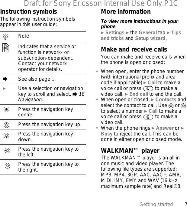 7Getting startedDraft for Sony Ericsson Internal Use Only P1CInstruction symbolsThe following instruction symbols appear in this user guide:More informationTo view more instructions in your phone} Settings } the General tab } Tips and tricks and Setup wizard.Make and receive callsYou can make and receive calls when the phone is open or closed:•When open, enter the phone number (with international prefix and area code if applicable) } Call to make a voice call or press   to make a video call. } End call to end the call.•When open or closed, } Contacts and select the contact to call. Use   or   to select a number } Call to make a voice call or press   to make a video call.•When the phone rings } Answer or } Busy to reject the call. This can be done in either open or closed mode.WALKMAN™ playerThe WALKMAN™ player is an all in one music and video player. The following file types are supported: MP3, MP4, 3GP, AAC, AAC+, AMR, MIDI, IMY, EMY and WAV (16 kHz maximum sample rate) and Real®8. NoteIndicates that a service or function is network- or subscription-dependent. Contact your network operator for details. %See also page ... }Use a selection or navigation key to scroll and select, % 18 Navigation.Press the navigation key centre.Press the navigation key up.Press the navigation key down.Press the navigation key to the left.Press the navigation key to the right.