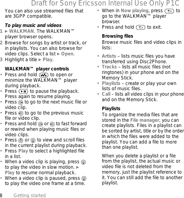 8Getting startedDraft for Sony Ericsson Internal Use Only P1CYou can also use streamed files that are 3GPP compatible.To play music and videos1} WALKMAN. The WALKMAN™ player browser opens.2Browse for songs by artist or track, or in playlists. You can also browse for video clips. Select a list } Open.3Highlight a title } Play.WALKMAN™ player controls•Press and hold   to open or minimize the WALKMAN™ player during playback.•Press   to pause the playback. Press again to resume playing.•Press   to go to the next music file or video clip.•Press   to go to the previous music file or video clip.•Press and hold   or   to fast forward or rewind when playing music files or video clips.•Press   or   to view and scroll files in the current playlist during playback.•Press Play to select a highlighted file in a list.•When a video clip is playing, press   to play the video in slow motion. } Play to resume normal playback.•When a video clip is paused, press   to play the video one frame at a time.•When in Now playing, press   to go to the WALKMAN™ player browser.•Press and hold   to exit.Browsing filesBrowse music files and video clips in lists:•Artists – lists music files you have transferred using Disc2Phone.•Tracks – lists all music files (not ringtones) in your phone and on the Memory Stick.•Playlists – create or play your own lists of music files.•Call – lists all video clips in your phone and on the Memory Stick.PlaylistsTo organize the media files that are stored in the File manager, you can create playlists. Files in a playlist can be sorted by artist, title or by the order in which the files were added to the playlist. You can add a file to more than one playlist.When you delete a playlist or a file from the playlist, the actual music or video file is not deleted from the memory, just the playlist reference to it. You can still add the file to another playlist.