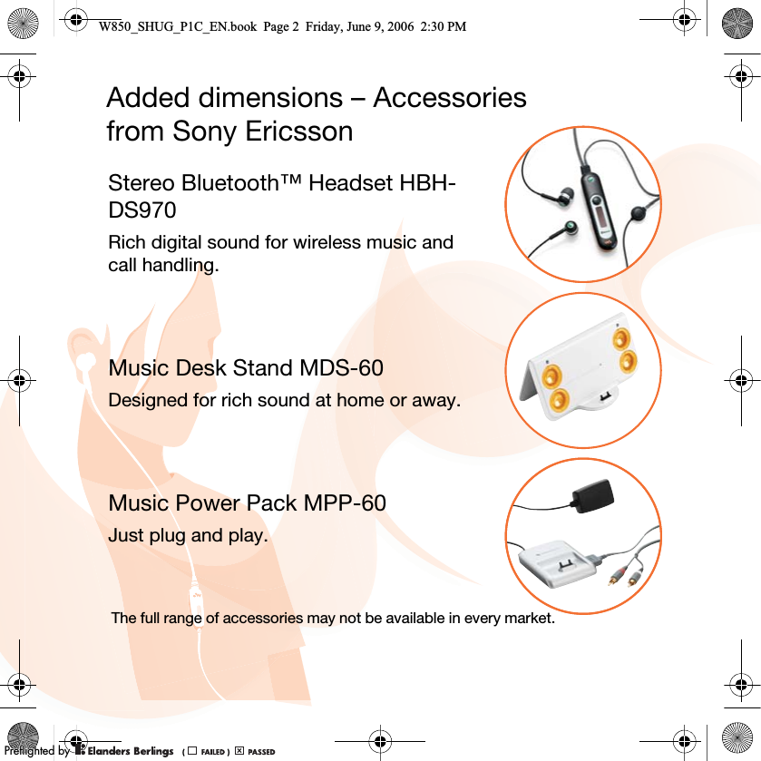 Added dimensions – Accessoriesfrom Sony EricssonStereo Bluetooth™ Headset HBH-DS970Rich digital sound for wireless music and call handling.Music Desk Stand MDS-60Designed for rich sound at home or away.Music Power Pack MPP-60Just plug and play.The full range of accessories may not be available in every market.W850_SHUG_P1C_EN.book  Page 2  Friday, June 9, 2006  2:30 PM0REFLIGHTEDBY0REFLIGHTEDBY