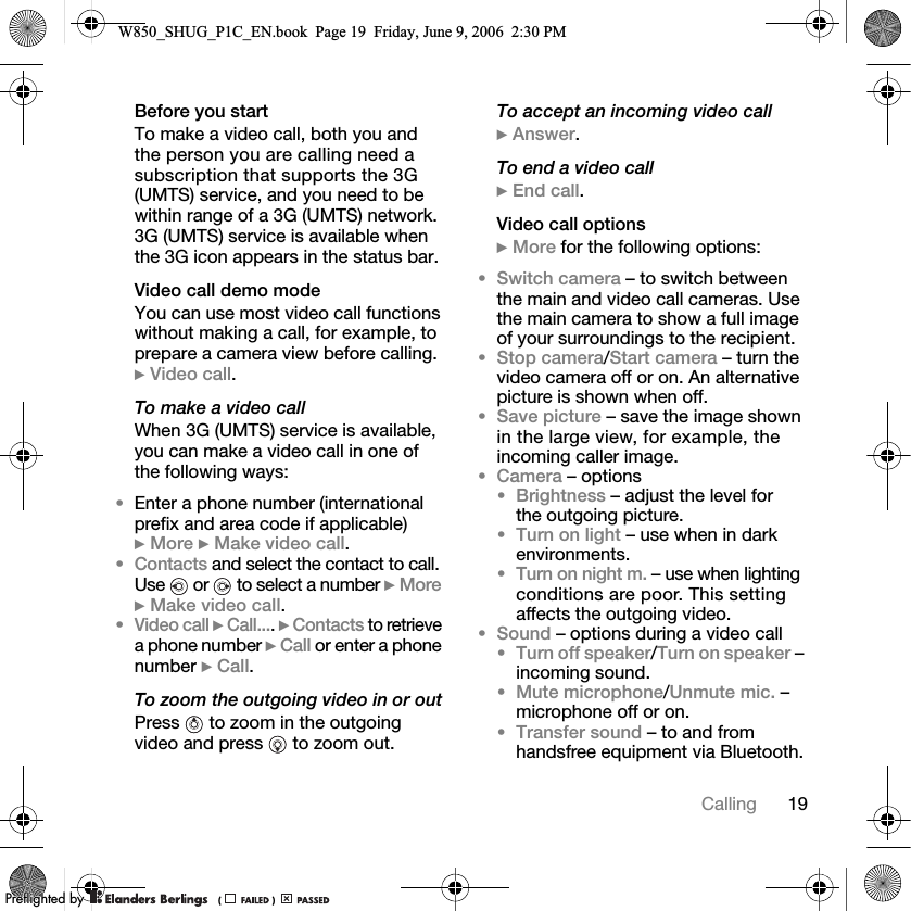19CallingBefore you startTo make a video call, both you and the person you are calling need a subscription that supports the 3G (UMTS) service, and you need to be within range of a 3G (UMTS) network. 3G (UMTS) service is available when the 3G icon appears in the status bar.Video call demo modeYou can use most video call functions without making a call, for example, to prepare a camera view before calling. } Video call.To make a video callWhen 3G (UMTS) service is available, you can make a video call in one of the following ways:•Enter a phone number (international prefix and area code if applicable) } More } Make video call.•Contacts and select the contact to call. Use   or   to select a number } More } Make video call.•Video call } Call.... } Contacts to retrieve a phone number } Call or enter a phone number } Call.To zoom the outgoing video in or outPress   to zoom in the outgoing video and press   to zoom out.To accept an incoming video call} Answer.To end a video call} End call.Video call options} More for the following options:•Switch camera – to switch between the main and video call cameras. Use the main camera to show a full image of your surroundings to the recipient.•Stop camera/Start camera – turn the video camera off or on. An alternative picture is shown when off.•Save picture – save the image shown in the large view, for example, the incoming caller image.•Camera – options•Brightness – adjust the level for the outgoing picture.•Turn on light – use when in dark environments.•Turn on night m. – use when lighting conditions are poor. This setting affects the outgoing video.•Sound – options during a video call•Turn off speaker/Turn on speaker – incoming sound.•Mute microphone/Unmute mic. – microphone off or on.•Transfer sound – to and from handsfree equipment via Bluetooth.W850_SHUG_P1C_EN.book  Page 19  Friday, June 9, 2006  2:30 PM0REFLIGHTEDBY0REFLIGHTEDBY