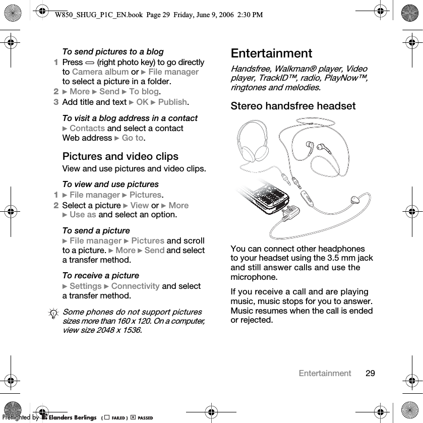 29EntertainmentTo send pictures to a blog1Press   (right photo key) to go directly to Camera album or } File manager to select a picture in a folder.2} More } Send } To blog.3Add title and text } OK } Publish.To visit a blog address in a contact} Contacts and select a contact Web address } Go to.Pictures and video clipsView and use pictures and video clips.To view and use pictures1} File manager } Pictures.2Select a picture } View or } More } Use as and select an option.To send a picture} File manager } Pictures and scroll to a picture. } More } Send and select a transfer method.To receive a picture} Settings } Connectivity and select a transfer method.EntertainmentHandsfree, Walkman® player, Video player, TrackID™, radio, PlayNow™, ringtones and melodies.Stereo handsfree headsetYou can connect other headphones to your headset using the 3.5 mm jack and still answer calls and use the microphone.If you receive a call and are playing music, music stops for you to answer. Music resumes when the call is ended or rejected.Some phones do not support pictures sizes more than 160 x 120. On a computer, view size 2048 x 1536.W850_SHUG_P1C_EN.book  Page 29  Friday, June 9, 2006  2:30 PM0REFLIGHTEDBY0REFLIGHTEDBY