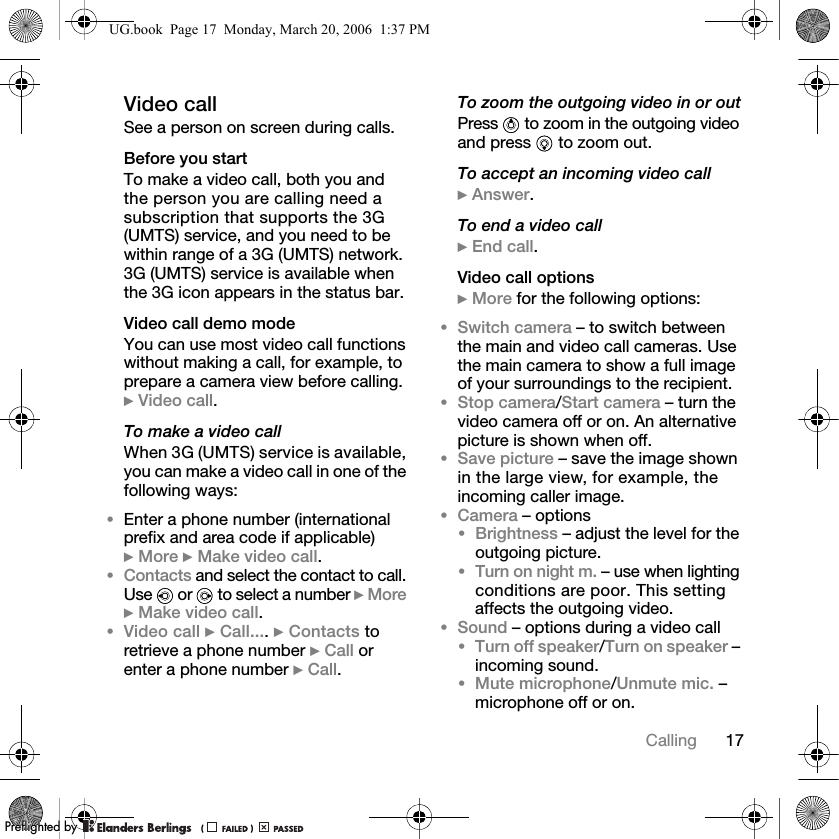 17CallingVideo callSee a person on screen during calls.Before you startTo make a video call, both you and the person you are calling need a subscription that supports the 3G (UMTS) service, and you need to be within range of a 3G (UMTS) network. 3G (UMTS) service is available when the 3G icon appears in the status bar.Video call demo modeYou can use most video call functions without making a call, for example, to prepare a camera view before calling. } Video call.To make a video callWhen 3G (UMTS) service is available, you can make a video call in one of the following ways:•Enter a phone number (international prefix and area code if applicable) } More } Make video call.•Contacts and select the contact to call. Use   or   to select a number } More } Make video call.•Video call } Call.... } Contacts to retrieve a phone number } Call orenter a phone number } Call.To zoom the outgoing video in or outPress   to zoom in the outgoing video and press   to zoom out.To accept an incoming video call} Answer.To end a video call} End call.Video call options} More for the following options:•Switch camera – to switch between the main and video call cameras. Use the main camera to show a full image of your surroundings to the recipient.•Stop camera/Start camera – turn the video camera off or on. An alternative picture is shown when off.•Save picture – save the image shown in the large view, for example, the incoming caller image.•Camera – options•Brightness – adjust the level for the outgoing picture.•Turn on night m. – use when lighting conditions are poor. This setting affects the outgoing video.•Sound – options during a video call•Turn off speaker/Turn on speaker – incoming sound.•Mute microphone/Unmute mic. – microphone off or on.UG.book  Page 17  Monday, March 20, 2006  1:37 PMPPreflighted byreflighted byPreflighted by (                  )(                  )(                  )
