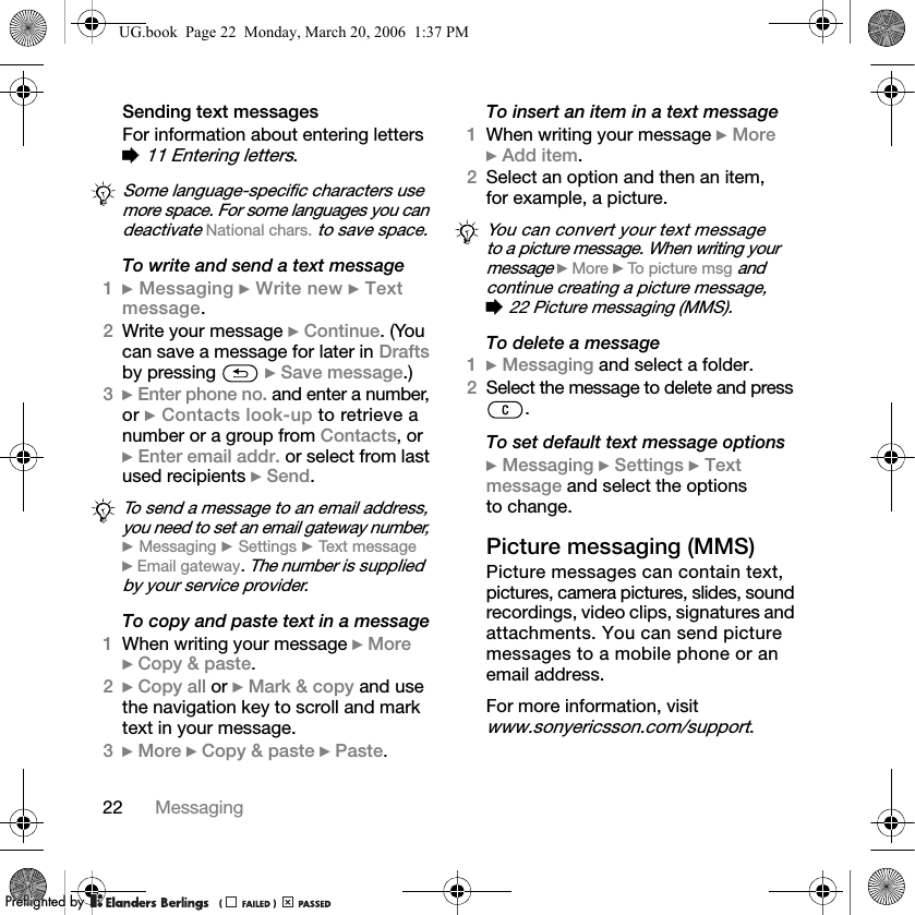 22 MessagingSending text messagesFor information about entering letters % 11 Entering letters.To write and send a text message1} Messaging } Write new } Textmessage.2Write your message } Continue. (You can save a message for later in Drafts by pressing   } Save message.)3} Enter phone no. and enter a number, or } Contacts look-up to retrieve a number or a group from Contacts, or } Enter email addr. or select from last used recipients } Send.To copy and paste text in a message1When writing your message } More } Copy &amp; paste.2} Copy all or } Mark &amp; copy and use the navigation key to scroll and mark text in your message.3} More } Copy &amp; paste } Paste.To insert an item in a text message1When writing your message } More } Add item.2Select an option and then an item, for example, a picture.To delete a message1} Messaging and select a folder.2Select the message to delete and press .To set default text message options} Messaging } Settings } Textmessage and select the options to change.Picture messaging (MMS)Picture messages can contain text, pictures, camera pictures, slides, sound recordings, video clips, signatures and attachments. You can send picture messages to a mobile phone or an email address.For more information, visit www.sonyericsson.com/support.Some language-specific characters use more space. For some languages you can deactivate National chars. to save space.To send a message to an email address, you need to set an email gateway number, } Messaging } Settings } Text message } Email gateway. The number is supplied by your service provider.You can convert your text message to a picture message. When writing your message } More } To picture msg and continue creating a picture message, % 22 Picture messaging (MMS).UG.book  Page 22  Monday, March 20, 2006  1:37 PMPPreflighted byreflighted byPreflighted by (                  )(                  )(                  )