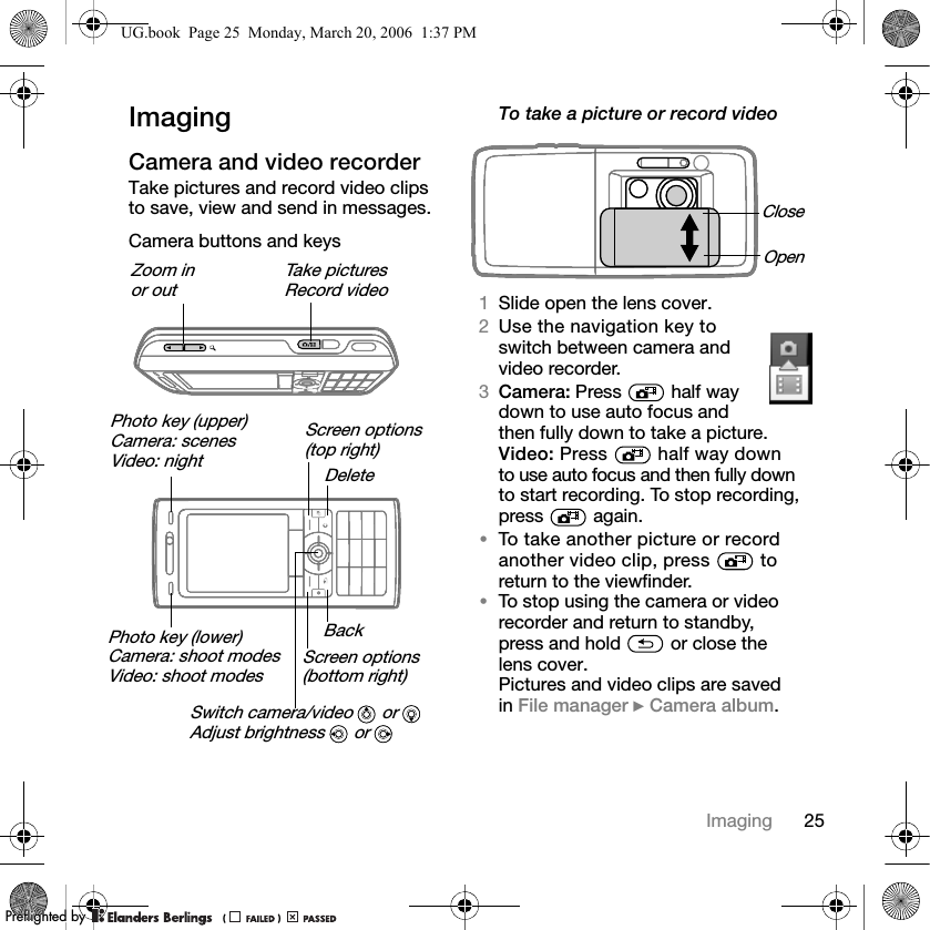 25ImagingImagingCamera and video recorderTake pictures and record video clips to save, view and send in messages.Camera buttons and keysTo take a picture or record video1Slide open the lens cover.2Use the navigation key to switch between camera and video recorder.3Camera: Press   half way down to use auto focus and then fully down to take a picture.Video: Press   half way down to use auto focus and then fully down to start recording. To stop recording, press  again.•To take another picture or record another video clip, press   to return to the viewfinder.•To stop using the camera or video recorder and return to standby,press and hold   or close the lens cover.Pictures and video clips are savedin File manager } Camera album.Zoom inor outTake picturesRecord videoScreen options(top right)Screen options(bottom right)Photo key (upper)Camera: scenesVideo: night Switch camera/video   or Adjust brightness   or Photo key (lower)Camera: shoot modesVideo: shoot modesDeleteBackCloseOpenUG.book  Page 25  Monday, March 20, 2006  1:37 PMPPreflighted byreflighted byPreflighted by (                  )(                  )(                  )