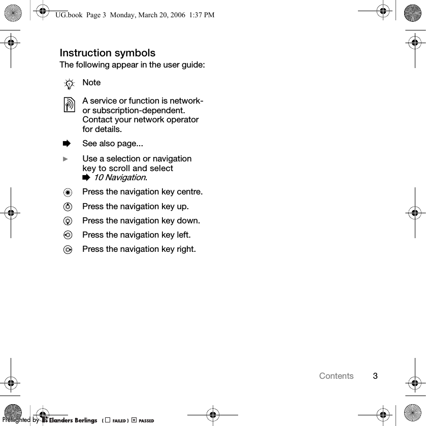3ContentsInstruction symbolsThe following appear in the user guide:NoteA service or function is network- or subscription-dependent. Contact your network operator for details. %See also page... }Use a selection or navigation key to scroll and select % 10 Navigation.Press the navigation key centre.Press the navigation key up.Press the navigation key down.Press the navigation key left.Press the navigation key right.UG.book  Page 3  Monday, March 20, 2006  1:37 PMPPreflighted byreflighted byPreflighted by (                  )(                  )(                  )