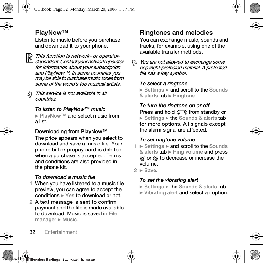 32 EntertainmentPlayNow™Listen to music before you purchase and download it to your phone.To listen to PlayNow™ music} PlayNow™ and select music from a list.Downloading from PlayNow™The price appears when you select to download and save a music file. Your phone bill or prepay card is debited when a purchase is accepted. Terms and conditions are also provided in the phone kit.To download a music file1When you have listened to a music file preview, you can agree to accept the conditions } Yes to download or not.2A text message is sent to confirm payment and the file is made available to download. Music is saved in Filemanager } Music.Ringtones and melodiesYou can exchange music, sounds and tracks, for example, using one of the available transfer methods. To select a ringtone} Settings } and scroll to the Sounds&amp; alerts tab } Ringtone.To turn the ringtone on or offPress and hold  from standby or} Settings } the Sounds &amp; alerts tab for more options. All signals except the alarm signal are affected.To set ringtone volume1} Settings } and scroll to the Sounds&amp; alerts tab } Ring volume and press  or   to decrease or increase the volume.2} Save.To set the vibrating alert} Settings } the Sounds &amp; alerts tab} Vibrating alert and select an option.This function is network- or operator-dependent. Contact your network operator for information about your subscription and PlayNow™. In some countries you may be able to purchase music tones from some of the world’s top musical artists.This service is not available in all countries.You are not allowed to exchange some copyright-protected material. A protected file has a key symbol.UG.book  Page 32  Monday, March 20, 2006  1:37 PMPPreflighted byreflighted byPreflighted by (                  )(                  )(                  )