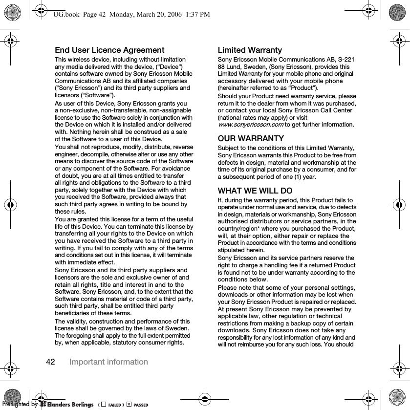 42 Important informationEnd User Licence AgreementThis wireless device, including without limitation any media delivered with the device, (“Device”) contains software owned by Sony Ericsson Mobile Communications AB and its affiliated companies (“Sony Ericsson”) and its third party suppliers and licensors (“Software”).As user of this Device, Sony Ericsson grants you a non-exclusive, non-transferable, non-assignable license to use the Software solely in conjunction with the Device on which it is installed and/or delivered with. Nothing herein shall be construed as a sale of the Software to a user of this Device.You shall not reproduce, modify, distribute, reverse engineer, decompile, otherwise alter or use any other means to discover the source code of the Software or any component of the Software. For avoidance of doubt, you are at all times entitled to transfer all rights and obligations to the Software to a third party, solely together with the Device with which you received the Software, provided always that such third party agrees in writing to be bound by these rules.You are granted this license for a term of the useful life of this Device. You can terminate this license by transferring all your rights to the Device on which you have received the Software to a third party in writing. If you fail to comply with any of the terms and conditions set out in this license, it will terminate with immediate effect.Sony Ericsson and its third party suppliers and licensors are the sole and exclusive owner of and retain all rights, title and interest in and to the Software. Sony Ericsson, and, to the extent that the Software contains material or code of a third party, such third party, shall be entitled third party beneficiaries of these terms.The validity, construction and performance of this license shall be governed by the laws of Sweden. The foregoing shall apply to the full extent permitted by, when applicable, statutory consumer rights.Limited WarrantySony Ericsson Mobile Communications AB, S-221 88 Lund, Sweden, (Sony Ericsson), provides this Limited Warranty for your mobile phone and original accessory delivered with your mobile phone (hereinafter referred to as “Product”).Should your Product need warranty service, please return it to the dealer from whom it was purchased, or contact your local Sony Ericsson Call Center (national rates may apply) or visit www.sonyericsson.com to get further information. OUR WARRANTYSubject to the conditions of this Limited Warranty, Sony Ericsson warrants this Product to be free from defects in design, material and workmanship at the time of its original purchase by a consumer, and for a subsequent period of one (1) year.WHAT WE WILL DOIf, during the warranty period, this Product fails to operate under normal use and service, due to defects in design, materials or workmanship, Sony Ericsson authorised distributors or service partners, in the country/region* where you purchased the Product, will, at their option, either repair or replace the Product in accordance with the terms and conditions stipulated herein.Sony Ericsson and its service partners reserve the right to charge a handling fee if a returned Product is found not to be under warranty according to the conditions below.Please note that some of your personal settings, downloads or other information may be lost when your Sony Ericsson Product is repaired or replaced. At present Sony Ericsson may be prevented by applicable law, other regulation or technical restrictions from making a backup copy of certain downloads. Sony Ericsson does not take any responsibility for any lost information of any kind and will not reimburse you for any such loss. You should UG.book  Page 42  Monday, March 20, 2006  1:37 PMPPreflighted byreflighted byPreflighted by (                  )(                  )(                  )