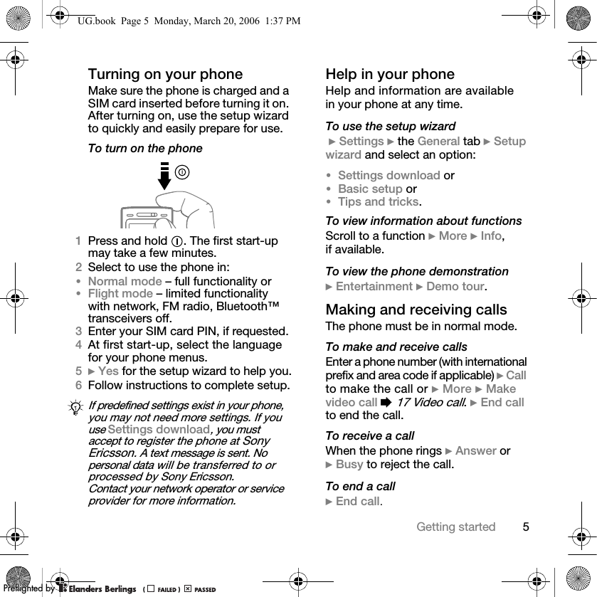 5Getting startedTurning on your phoneMake sure the phone is charged and a SIM card inserted before turning it on. After turning on, use the setup wizard to quickly and easily prepare for use.To turn on the phone1Press and hold  . The first start-up may take a few minutes.2Select to use the phone in:•Normal mode – full functionality or•Flight mode – limited functionality with network, FM radio, Bluetooth™ transceivers off.3Enter your SIM card PIN, if requested.4At first start-up, select the language for your phone menus.5} Yes for the setup wizard to help you.6Follow instructions to complete setup.Help in your phoneHelp and information are available in your phone at any time.To use the setup wizard } Settings } the General tab } Setup wizard and select an option:•Settings download or•Basic setup or•Tips and tricks.To view information about functionsScroll to a function } More } Info, if available.To view the phone demonstration} Entertainment } Demo tour.Making and receiving callsThe phone must be in normal mode.To make and receive callsEnter a phone number (with international prefix and area code if applicable) } Callto make the call or } More } Makevideo call % 17 Video call. } End call to end the call.To receive a callWhen the phone rings } Answer or } Busy to reject the call.To end a call} End call.If predefined settings exist in your phone, you may not need more settings. If you use Settings download, you must accept to register the phone at Sony Ericsson. A text message is sent. No personal data will be transferred to or processed by Sony Ericsson.Contact your network operator or service provider for more information.UG.book  Page 5  Monday, March 20, 2006  1:37 PMPPreflighted byreflighted byPreflighted by (                  )(                  )(                  )