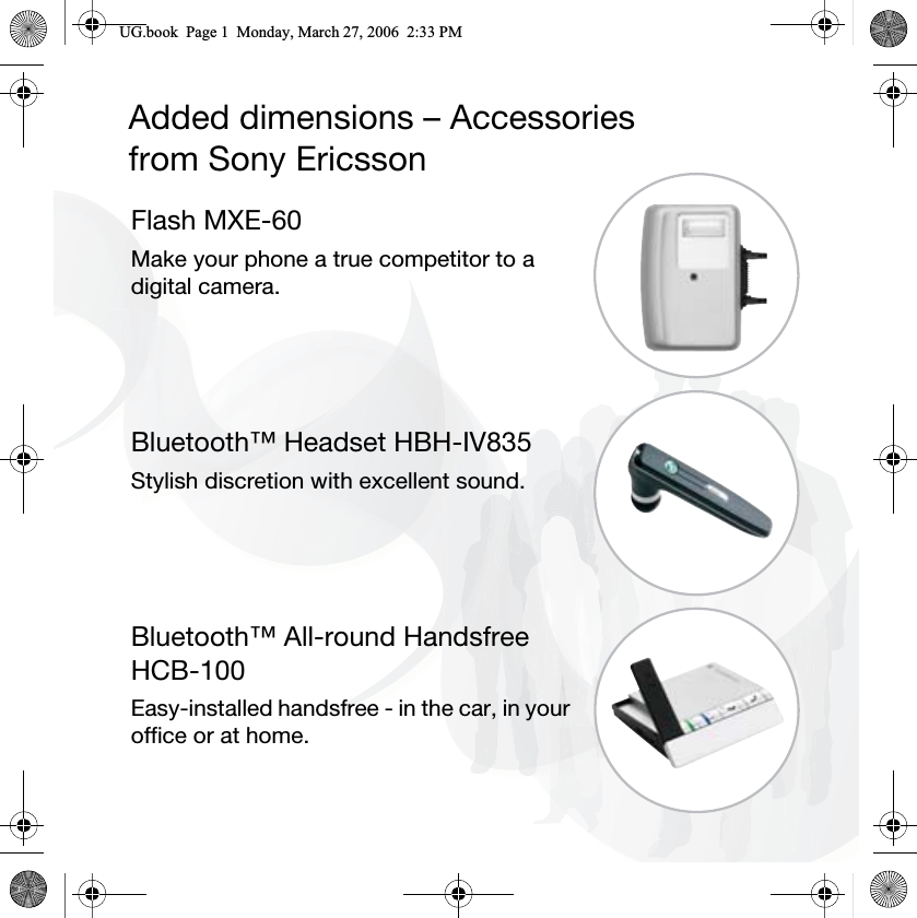 Added dimensions – Accessoriesfrom Sony EricssonFlash MXE-60Make your phone a true competitor to a digital camera.Bluetooth™ Headset HBH-IV835Stylish discretion with excellent sound.Bluetooth™ All-round HandsfreeHCB-100Easy-installed handsfree - in the car, in your office or at home.8*ERRN3DJH0RQGD\0DUFK30