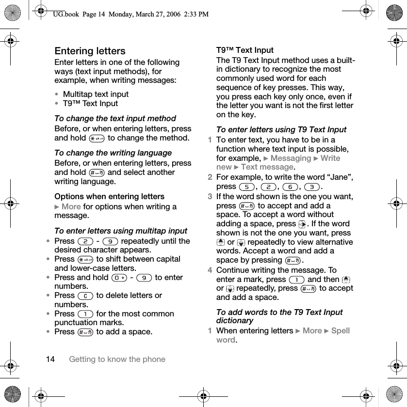 14 Getting to know the phoneEntering lettersEnter letters in one of the following ways (text input methods), for example, when writing messages:Multitap text inputT9™ Text InputTo change the text input methodBefore, or when entering letters, press and hold   to change the method.To change the writing languageBefore, or when entering letters, press and hold   and select another writing language.Options when entering letters}More for options when writing a message.To enter letters using multitap inputPress   -   repeatedly until the desired character appears.Press   to shift between capital and lower-case letters.Press and hold   -   to enter numbers.Press   to delete letters or numbers.Press   for the most common punctuation marks.Press   to add a space.T9™ Text InputThe T9 Text Input method uses a built-in dictionary to recognize the most commonly used word for each sequence of key presses. This way, you press each key only once, even if the letter you want is not the first letter on the key.To enter letters using T9 Text Input1To enter text, you have to be in a function where text input is possible, for example, }Messaging }Write new }Text message.2For example, to write the word “Jane”, press , , , .3If the word shown is the one you want, press   to accept and add a space. To accept a word without adding a space, press  . If the word shown is not the one you want, press  or   repeatedly to view alternative words. Accept a word and add a space by pressing  .4Continue writing the message. To enter a mark, press   and then   or   repeatedly, press   to accept and add a space.To add words to the T9 Text Input dictionary1When entering letters }More }Spell word.8*ERRN3DJH0RQGD\0DUFK30